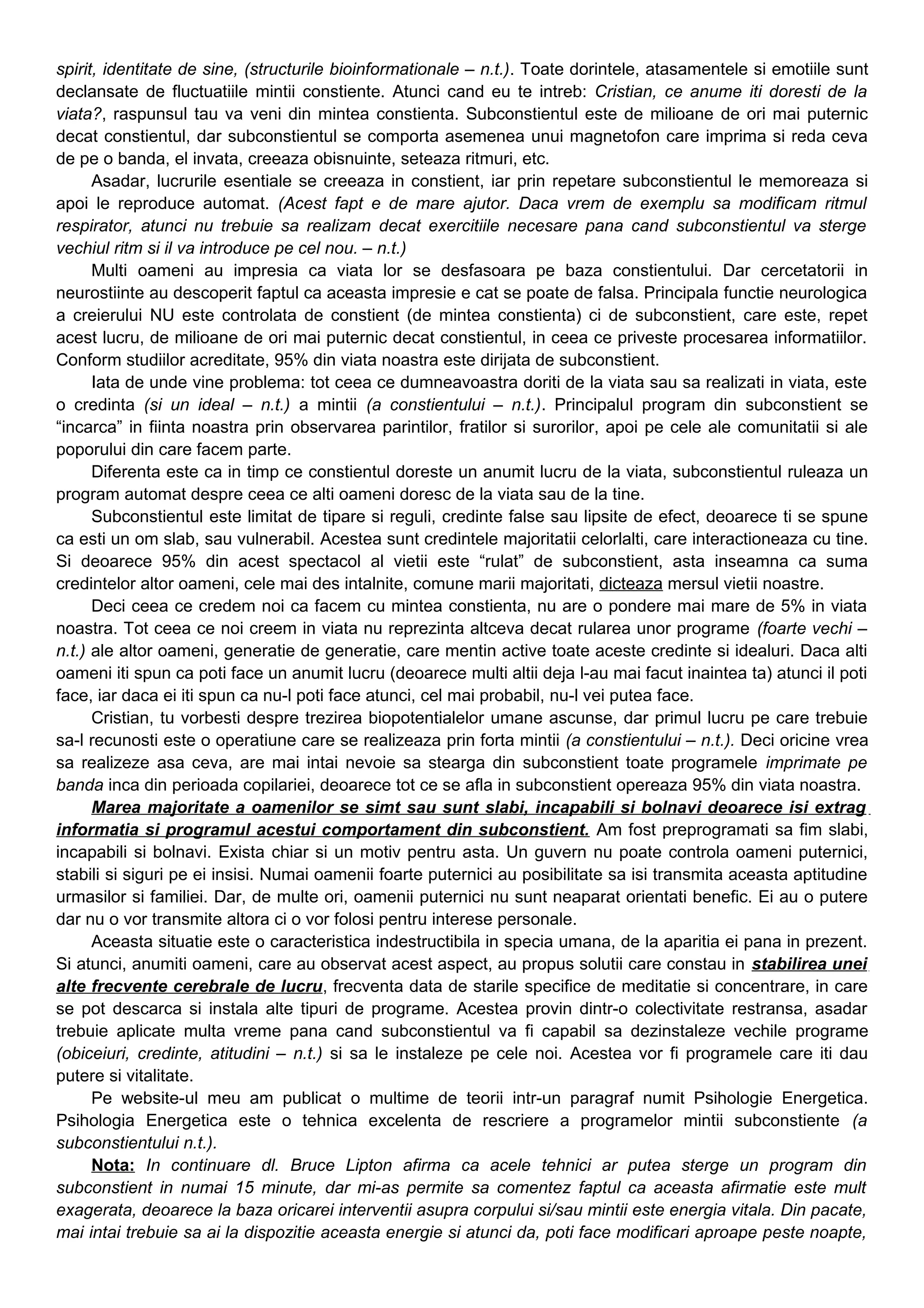 spirit, identitate de sine, (structurile bioinformationale – n.t.). Toate dorintele, atasamentele si emotiile sunt
declansate de fluctuatiile mintii constiente. Atunci cand eu te intreb: Cristian, ce anume iti doresti de la
viata?, raspunsul tau va veni din mintea constienta. Subconstientul este de milioane de ori mai puternic
decat constientul, dar subconstientul se comporta asemenea unui magnetofon care imprima si reda ceva
de pe o banda, el invata, creeaza obisnuinte, seteaza ritmuri, etc.
Asadar, lucrurile esentiale se creeaza in constient, iar prin repetare subconstientul le memoreaza si
apoi le reproduce automat. (Acest fapt e de mare ajutor. Daca vrem de exemplu sa modificam ritmul
respirator, atunci nu trebuie sa realizam decat exercitiile necesare pana cand subconstientul va sterge
vechiul ritm si il va introduce pe cel nou. – n.t.)
Multi oameni au impresia ca viata lor se desfasoara pe baza constientului. Dar cercetatorii in
neurostiinte au descoperit faptul ca aceasta impresie e cat se poate de falsa. Principala functie neurologica
a creierului NU este controlata de constient (de mintea constienta) ci de subconstient, care este, repet
acest lucru, de milioane de ori mai puternic decat constientul, in ceea ce priveste procesarea informatiilor.
Conform studiilor acreditate, 95% din viata noastra este dirijata de subconstient.
Iata de unde vine problema: tot ceea ce dumneavoastra doriti de la viata sau sa realizati in viata, este
o credinta (si un ideal – n.t.) a mintii (a constientului – n.t.). Principalul program din subconstient se
“incarca” in fiinta noastra prin observarea parintilor, fratilor si surorilor, apoi pe cele ale comunitatii si ale
poporului din care facem parte.
Diferenta este ca in timp ce constientul doreste un anumit lucru de la viata, subconstientul ruleaza un
program automat despre ceea ce alti oameni doresc de la viata sau de la tine.
Subconstientul este limitat de tipare si reguli, credinte false sau lipsite de efect, deoarece ti se spune
ca esti un om slab, sau vulnerabil. Acestea sunt credintele majoritatii celorlalti, care interactioneaza cu tine.
Si deoarece 95% din acest spectacol al vietii este “rulat” de subconstient, asta inseamna ca suma
credintelor altor oameni, cele mai des intalnite, comune marii majoritati, dicteaza mersul vietii noastre.
Deci ceea ce credem noi ca facem cu mintea constienta, nu are o pondere mai mare de 5% in viata
noastra. Tot ceea ce noi creem in viata nu reprezinta altceva decat rularea unor programe (foarte vechi –
n.t.) ale altor oameni, generatie de generatie, care mentin active toate aceste credinte si idealuri. Daca alti
oameni iti spun ca poti face un anumit lucru (deoarece multi altii deja l-au mai facut inaintea ta) atunci il poti
face, iar daca ei iti spun ca nu-l poti face atunci, cel mai probabil, nu-l vei putea face.
Cristian, tu vorbesti despre trezirea biopotentialelor umane ascunse, dar primul lucru pe care trebuie
sa-l recunosti este o operatiune care se realizeaza prin forta mintii (a constientului – n.t.). Deci oricine vrea
sa realizeze asa ceva, are mai intai nevoie sa stearga din subconstient toate programele imprimate pe
banda inca din perioada copilariei, deoarece tot ce se afla in subconstient opereaza 95% din viata noastra.
Marea majoritate a oamenilor se simt sau sunt slabi, incapabili si bolnavi deoarece isi extrag
informatia si programul acestui comportament din subconstient. Am fost preprogramati sa fim slabi,
incapabili si bolnavi. Exista chiar si un motiv pentru asta. Un guvern nu poate controla oameni puternici,
stabili si siguri pe ei insisi. Numai oamenii foarte puternici au posibilitate sa isi transmita aceasta aptitudine
urmasilor si familiei. Dar, de multe ori, oamenii puternici nu sunt neaparat orientati benefic. Ei au o putere
dar nu o vor transmite altora ci o vor folosi pentru interese personale.
Aceasta situatie este o caracteristica indestructibila in specia umana, de la aparitia ei pana in prezent.
Si atunci, anumiti oameni, care au observat acest aspect, au propus solutii care constau in stabilirea unei
alte frecvente cerebrale de lucru, frecventa data de starile specifice de meditatie si concentrare, in care
se pot descarca si instala alte tipuri de programe. Acestea provin dintr-o colectivitate restransa, asadar
trebuie aplicate multa vreme pana cand subconstientul va fi capabil sa dezinstaleze vechile programe
(obiceiuri, credinte, atitudini – n.t.) si sa le instaleze pe cele noi. Acestea vor fi programele care iti dau
putere si vitalitate.
Pe website-ul meu am publicat o multime de teorii intr-un paragraf numit Psihologie Energetica.
Psihologia Energetica este o tehnica excelenta de rescriere a programelor mintii subconstiente (a
subconstientului n.t.).
Nota: In continuare dl. Bruce Lipton afirma ca acele tehnici ar putea sterge un program din
subconstient in numai 15 minute, dar mi-as permite sa comentez faptul ca aceasta afirmatie este mult
exagerata, deoarece la baza oricarei interventii asupra corpului si/sau mintii este energia vitala. Din pacate,
mai intai trebuie sa ai la dispozitie aceasta energie si atunci da, poti face modificari aproape peste noapte,
 