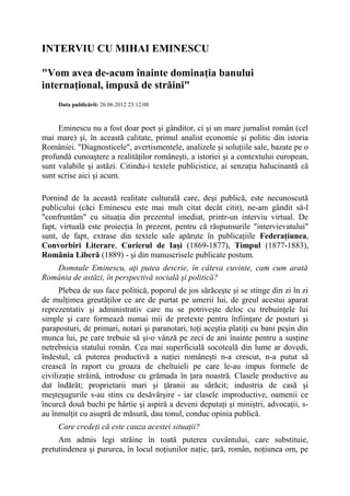 INTERVIU CU MIHAI EMINESCU
"Vom avea de-acum înainte dominaţia banului
internaţional, impusă de străini"
Data publicării: 26.06.2012 23:12:00
Eminescu nu a fost doar poet şi gânditor, ci şi un mare jurnalist român (cel
mai mare) şi, în această calitate, primul analist economic şi politic din istoria
României. "Diagnosticele", avertismentele, analizele şi soluţiile sale, bazate pe o
profundă cunoaştere a realităţilor româneşti, a istoriei şi a contextului european,
sunt valabile şi astăzi. Citindu-i textele publicistice, ai senzaţia halucinantă că
sunt scrise aici şi acum.
Pornind de la această realitate culturală care, deşi publică, este necunoscută
publicului (căci Eminescu este mai mult citat decât citit), ne-am gândit să-l
"confruntăm" cu situaţia din prezentul imediat, printr-un interviu virtual. De
fapt, virtuală este proiecţia în prezent, pentru că răspunsurile "intervievatului"
sunt, de fapt, extrase din textele sale apărute în publicaţiile Federaţiunea,
Convorbiri Literare, Curierul de Iaşi (1869-1877), Timpul (1877-1883),
România Liberă (1889) - şi din manuscrisele publicate postum.
Domnule Eminescu, aţi putea descrie, în câteva cuvinte, cam cum arată
România de astăzi, în perspectivă socială şi politică?
Plebea de sus face politică, poporul de jos sărăceşte şi se stinge din zi în zi
de mulţimea greutăţilor ce are de purtat pe umerii lui, de greul acestui aparat
reprezentativ şi administrativ care nu se potriveşte deloc cu trebuinţele lui
simple şi care formează numai mii de pretexte pentru înfiinţare de posturi şi
paraposturi, de primari, notari şi paranotari, toţi aceştia platiţi cu bani peşin din
munca lui, pe care trebuie să şi-o vânză pe zeci de ani înainte pentru a susţine
netrebnicia statului român. Cea mai superficială socoteală din lume ar dovedi,
îndestul, că puterea productivă a naţiei româneşti n-a crescut, n-a putut să
crească în raport cu groaza de cheltuieli pe care le-au impus formele de
civilizaţie străină, introduse cu grămada în ţara noastră. Clasele productive au
dat îndărăt; proprietarii mari şi ţăranii au sărăcit; industria de casă şi
meşteşugurile s-au stins cu desăvârşire - iar clasele improductive, oamenii ce
încurcă două buchi pe hârtie şi aspiră a deveni deputaţi şi miniştri, advocaţii, s-
au înmulţit cu asupră de măsură, dau tonul, conduc opinia publică.
Care credeţi că este cauza acestei situaţii?
Am admis legi străine în toată puterea cuvântului, care substituie,
pretutindenea şi pururea, în locul noţiunilor naţie, ţară, român, noţiunea om, pe
 