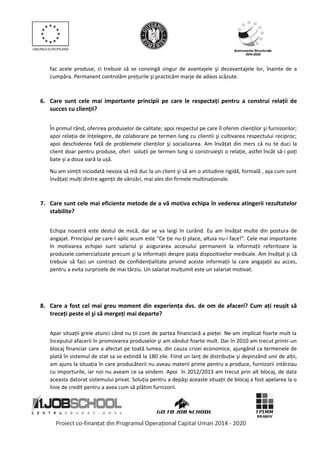 fac acele produse, ci trebuie să se convingă singur de avantajele şi dezavantajele lor, înainte de a
cumpăra. Permanent controlăm preţurile şi practicăm marje de adaos scăzute.
6. Care sunt cele mai importante principii pe care le respectați pentru a construi relații de
succes cu clienții?
În primul rând, oferirea produselor de calitate; apoi respectul pe care îl oferim clienţilor şi furnizorilor;
apoi relaţia de înţelegere, de colaborare pe termen lung cu clientii şi cultivarea respectului reciproc;
apoi deschiderea faţă de problemele clienţilor şi socializarea. Am învăţat din mers că nu te duci la
client doar pentru produse, oferi soluţii pe termen lung si construieşti o relaţie, astfel încât să-i poţi
bate și a doua oară la ușă.
Nu am simţit niciodată nevoia să mă duc la un client şi să am o atitudine rigidă, formală , aşa cum sunt
învăţaţi mulţi dintre agenţii de vânzări, mai ales din firmele multinaţionale.
7. Care sunt cele mai eficiente metode de a vă motiva echipa în vederea atingerii rezultatelor
stabilite?
Echipa noastră este destul de mică, dar se va largi în curând. Eu am învăţat multe din postura de
angajat. Principiul pe care-l aplic acum este “Ce ţie nu-ţi place, altuia nu-i face!”. Cele mai importante
în motivarea echipei sunt salariul şi asigurarea accesului permanent la informaţii referitoare la
produsele comercializate precum şi la informaţii despre piaţa dispozitivelor medicale. Am învăţat şi că
trebuie să faci un contract de confidenţialitate privind aceste informaţii la care angajaţii au acces,
pentru a evita surprizele de mai târziu. Un salariat mulţumit este un salariat motivat.
8. Care a fost cel mai greu moment din experiența dvs. de om de afaceri? Cum ați reușit să
treceți peste el şi să mergeți mai departe?
Apar situaţii grele atunci când nu ţii cont de partea financiară a pieţei. Ne-am implicat foarte mult la
începutul afacerii în promovarea produselor şi am vândut foarte mult. Dar în 2010 am trecut printr-un
blocaj financiar care a afectat pe toată lumea, din cauza crizei economice, ajungând ca termenele de
plată în sistemul de stat sa se extindă la 180 zile. Fiind un lanţ de distribuţie şi depinzând unii de alţii,
am ajuns la situaţia în care producătorii nu aveau materii prime pentru a produce, furnizorii intârziau
cu importurile, iar noi nu aveam ce sa vindem. Apoi în 2012/2013 am trecut prin alt blocaj, de data
aceasta datorat sistemului privat. Soluţia pentru a depăşi aceaste situaţii de blocaj a fost apelarea la o
linie de credit pentru a avea cum să plătim furnizorii.
 