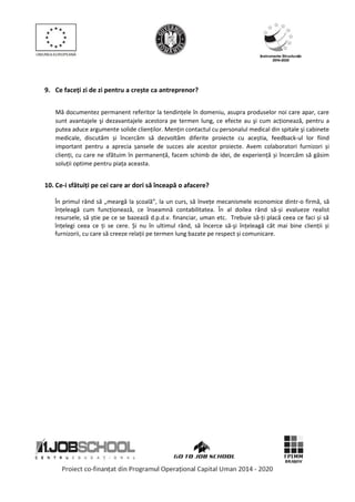 9. Ce faceți zi de zi pentru a crește ca antreprenor?
Mă documentez permanent referitor la tendințele în domeniu, asupra produselor noi care apar, care
sunt avantajele şi dezavantajele acestora pe termen lung, ce efecte au şi cum acționează, pentru a
putea aduce argumente solide clienților. Mențin contactul cu personalul medical din spitale şi cabinete
medicale, discutăm și încercăm să dezvoltăm diferite proiecte cu aceștia, feedback-ul lor fiind
important pentru a aprecia șansele de succes ale acestor proiecte. Avem colaboratori furnizori și
clienți, cu care ne sfătuim în permanență, facem schimb de idei, de experiență și încercăm să găsim
soluții optime pentru piața aceasta.
10. Ce-i sfătuiți pe cei care ar dori să înceapă o afacere?
În primul rând să „meargă la școală”, la un curs, să învețe mecanismele economice dintr-o firmă, să
înțeleagă cum funcționează, ce înseamnă contabilitatea. În al doilea rând să-și evalueze realist
resursele, să știe pe ce se bazează d.p.d.v. financiar, uman etc. Trebuie să-ți placă ceea ce faci și să
înțelegi ceea ce ți se cere. Și nu în ultimul rând, să încerce să-şi înțeleagă cât mai bine clienții și
furnizorii, cu care să creeze relații pe termen lung bazate pe respect și comunicare.
 