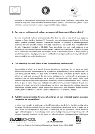 viziunea şi să controlez mai bine prețurile dispozitivelor medicale pe care le vom comercializa. Vom
incerca să propunem soluții concrete în domeniul medical, pentru a reduce costurile, pentru a ușura
activitatea cadrelor medicale în vederea creșterii calității actului medical.
3. Care este cea mai importantă realizare antreprenorială de care sunteți foarte mândră?
Cea mai importantă realizare antreprenorială, chiar dacă nu este a mea direct, este legată de
colaborarea foarte bună cu Spitalului Sf. Constantin, care achiziționează dezinfectanții de la firma
noastră. Aceasta colaborare, împreuna cu proiectele comune, au contribuit la obținerea premiului
pentru cel mai curat spital din Europa în anul 2013, acest premiu a fost acordat după un audit efectuat
de către Organizația Mondială a Sănătății. Poate contribuția mea este mică, deoarece ei au
implementat sisteme foarte riguroase privind igiena şi curățenia, dar produsele de calitate furnizate de
noi au contribuit la obținerea acestei recunoașteri. În acel an 32 spitale europene au depus proiecte şi
spitalul braşovean s-a clasat pe primul loc. Eu sunt foarte mândră pentru că una dintre „cărămiduțele”
acestei realizări a fost pusă şi de către mine.
4. Cum identificați oportunitățile de afaceri şi cum măsurați viabilitatea lor?
Oportunitățile de afaceri le le identific în urma discuțiilor cu clienții care îmi cer sfatul sau soluții
pentru rezolvarea unor probleme pe care le au; uneori nu le pot oferi soluții, dar le ofer informații sau
unde să le găsească. Pentru noi, este foarte importantă această comunicare cu clienții pentru că
primim un feed-back permanent. De asemenea, participarea la evenimentele de promovare a
produselor noi îmi oferă posibilitatea de a identifica noi oportunități. Din păcate, multe reguli
administrative blochează punerea în practică a unora dintre oportunitățile identificate. Există o barieră
destul de greu de trecut între partea medicală şi cea administrativă, mai ales în spitalele de stat. Apar
produse noi în fiecare an, lucrurile evoluează rapid mai ales în cazul dispozitivelor medicale şi anumite
produse pot disparea, dinamica pieței dispozitivelor medicale isi pune amprenta asupra activității
noastre, astfel incat trebuie sa fim intr-o permanentă conexiune cu personalul medical.
5. Având în vedere competiția din lumea afacerilor de azi, cum evidențiați pe piață avantajele
competitive ale companiei dvs.?
În primul rând încercăm să păstrăm prețurile, să le controlăm, dar să oferim clienților noştri produse
de calitate. Din păcate, în ultimii 10 ani, au apărut multe produse foarte ieftine, dar de o calitate foarte
slabă. Nu am făcut compromisuri. Toți clienții se uită la preț, dar vor produse de calitate. Facem un
raport calitate/preț care să fie avantajos şi facem foarte multă promovare, oferim produse pentru a fi
testate şi mostre ale produselor noi. Nu ajunge să-i arăți clientului un catalog de produse şi să-i spui ce
 