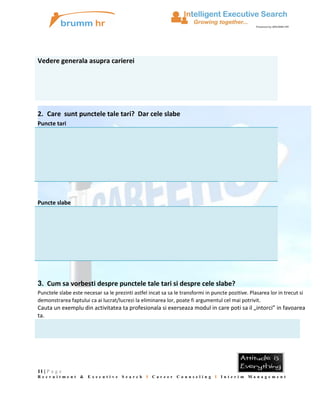 Vedere generala asupra carierei

2. Care sunt punctele tale tari? Dar cele slabe
Puncte tari

Puncte slabe

3. Cum sa vorbesti despre punctele tale tari si despre cele slabe?
Punctele slabe este necesar sa le prezinti astfel incat sa sa le transformi in puncte pozitive. Plasarea lor in trecut si
demonstrarea faptului ca ai lucrat/lucrezi la eliminarea lor, poate fi argumentul cel mai potrivit.

Cauta un exemplu din activitatea ta profesionala si exerseaza modul in care poti sa il „intorci” in favoarea
ta.

11 | P a g e
Recruitment &

Executive

Search

I

Career

Counseling I Interim Management

 