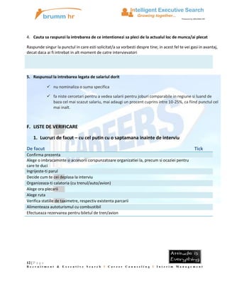4. Cauta sa raspunzi la intrebarea de ce intentionezi sa pleci de la actualul loc de munca/ai plecat
Raspunde singur la punctul in care esti solicitat/a sa vorbesti despre tine; in acest fel te vei gasi in avantaj,
decat daca ai fi intrebat in alt moment de catre intervievatori

5. Raspunsul la intrebarea legata de salariul dorit
 nu nominaliza o suma specifica
 fa niste cercetari pentru a vedea salarii pentru joburi comparabile in regiune si luand de
baza cel mai scazut salariu, mai adaugi un procent cuprins intre 10-25%, ca fiind punctul cel
mai inalt.

F. LISTE DE VERIFICARE
1. Lucruri de facut – cu cel putin cu o saptamana inainte de interviu
De facut

Tick

Confirma prezenta
Alege o imbracaminte si accesorii corspunzatoare organizatiei la, precum si ocaziei pentru
care te duci
Ingrijeste-ti parul
Decide cum te cei deplasa la interviu
Organizeaza-ti calatoria (cu trenul/auto/avion)
Alege ora plecarii
Alege ruta
Verifica statiile de taximetre, respectiv existenta parcarii
Alimenteaza autoturismul cu combustibil
Efectueaza rezervarea pentru biletul de tren/avion

12 | P a g e
Recruitment &

Executive

Search

I

Career

Counseling I Interim Management

 