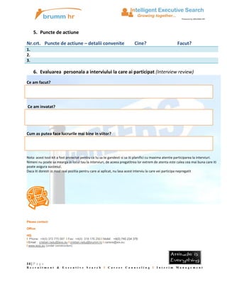 5. Puncte de actiune
Nr.crt. Puncte de actiune – detalii convenite

Cine?

Facut?

1.
2.
3.

6. Evaluarea personala a interviului la care ai participat (Interview review)
Ce am facut?

Ce am invatat?

Cum as putea face lucrurile mai bine in viitor?

Nota: acest tool-kit a fost proiectat pentru ca tu sa te gandesti si sa iti planifici cu maxima atentie participarea la interviuri.
Nimeni nu poate sa mearga in locul tau la interviuri, de aceea pregatitrea lor extrem de atenta este calea cea mai buna care iti
poate asigura succesul.
Daca iti doresti in mod real pozitia pentru care ai aplicat, nu lasa acest interviu la care vei participa nepregatit

Please contact:
Office:
HQ:
I Phone: +4(0) 372 770 087 I Fax: +4(0) 318 176 250 I Mobil: +4(0) 740 234 376
I Email : cristian.radu@iexs.eu I cristian.radu@brumm.ro I cariere@iex.eu
I www.iexs.eu (under construction)

14 | P a g e
Recruitment &

Executive

Search

I

Career

Counseling I Interim Management

 
