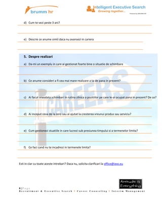 d) Cum te vezi peste 3 ani?

e) Descrie ce anume simti daca nu avansezi in cariera

5. Despre realizari
a) Da-mi un exemplu in care ai gestionat foarte bine o situatie de schimbare

b) Ce anume consideri a fi cea mai mare realizare a ta de pana in prezent?

c) Ai facut vreodata schimbari in rutina zilnica a pozitiilor pe care le-ai ocupat pana in prezent? De ce?

d) Ai inceput ceva de la zero sau ai ajutat la cresterea vreunui produs sau serviciu?

e) Cum gestionezi stuatiile in care lucrezi sub presiunea timpului si a termenelor limita?

f) Ce faci cand nu te incadrezi in termenele limita?

Esti in clar cu toate aceste intrebari? Daca nu, solicita clarificari la office@iexs.eu

8|P age
Recruitment &

Executive

Search

I

Career

Counseling I Interim Management

 