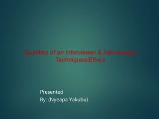 Qualities of an Interviewer & Interviewing
Techniques/Ethics
Presented
By: (Nyeapa Yakubu)
 