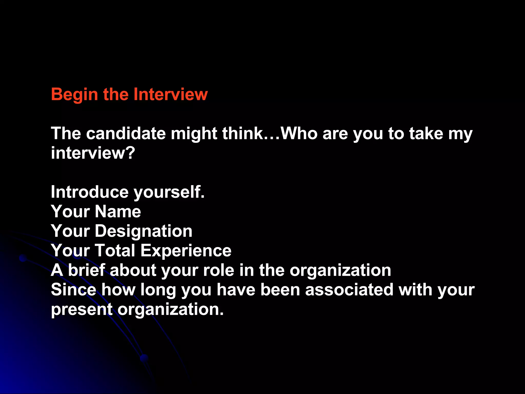Begin the Interview  The candidate might think…Who are you to take my interview?  Introduce yourself.  Your Name  Your Designation  Your Total Experience  A brief about your role in the organization  Since how long you have been associated with your present organization.   