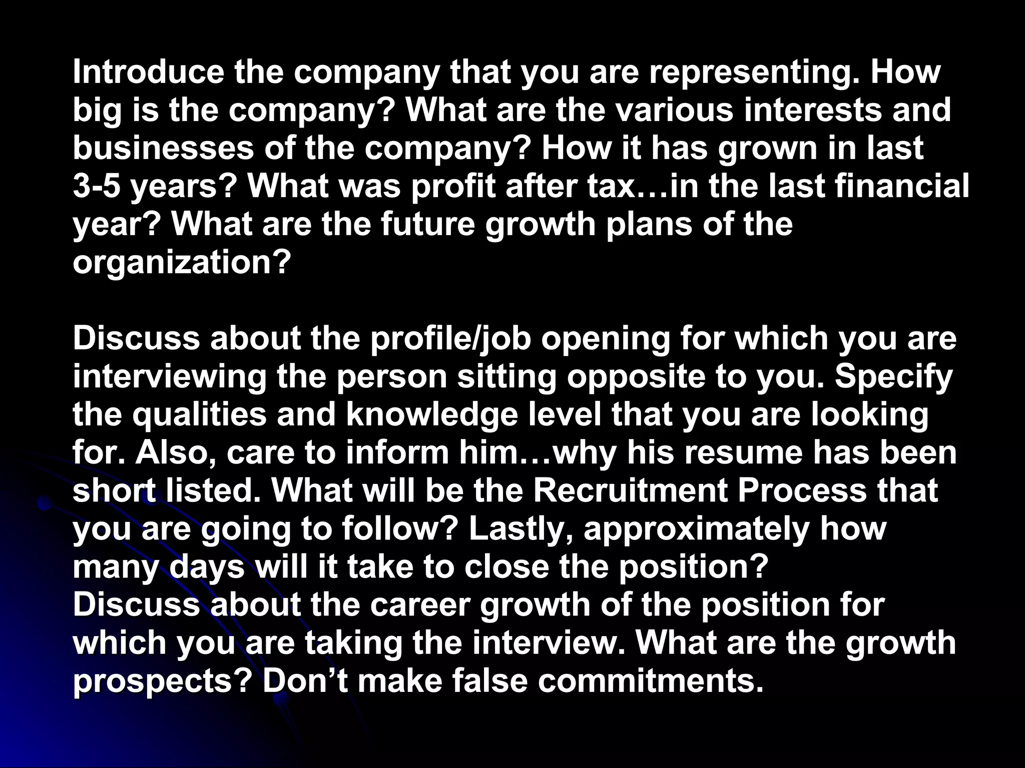 Introduce the company that you are representing. How big is the company? What are the various interests and businesses of the company? How it has grown in last 3-5 years? What was profit after tax…in the last financial year? What are the future growth plans of the organization?  Discuss about the profile/job opening for which you are interviewing the person sitting opposite to you. Specify the qualities and knowledge level that you are looking for. Also, care to inform him…why his resume has been short listed. What will be the Recruitment Process that you are going to follow? Lastly, approximately how many days will it take to close the position?  Discuss about the career growth of the position for which you are taking the interview. What are the growth prospects? Don’t make false commitments.   