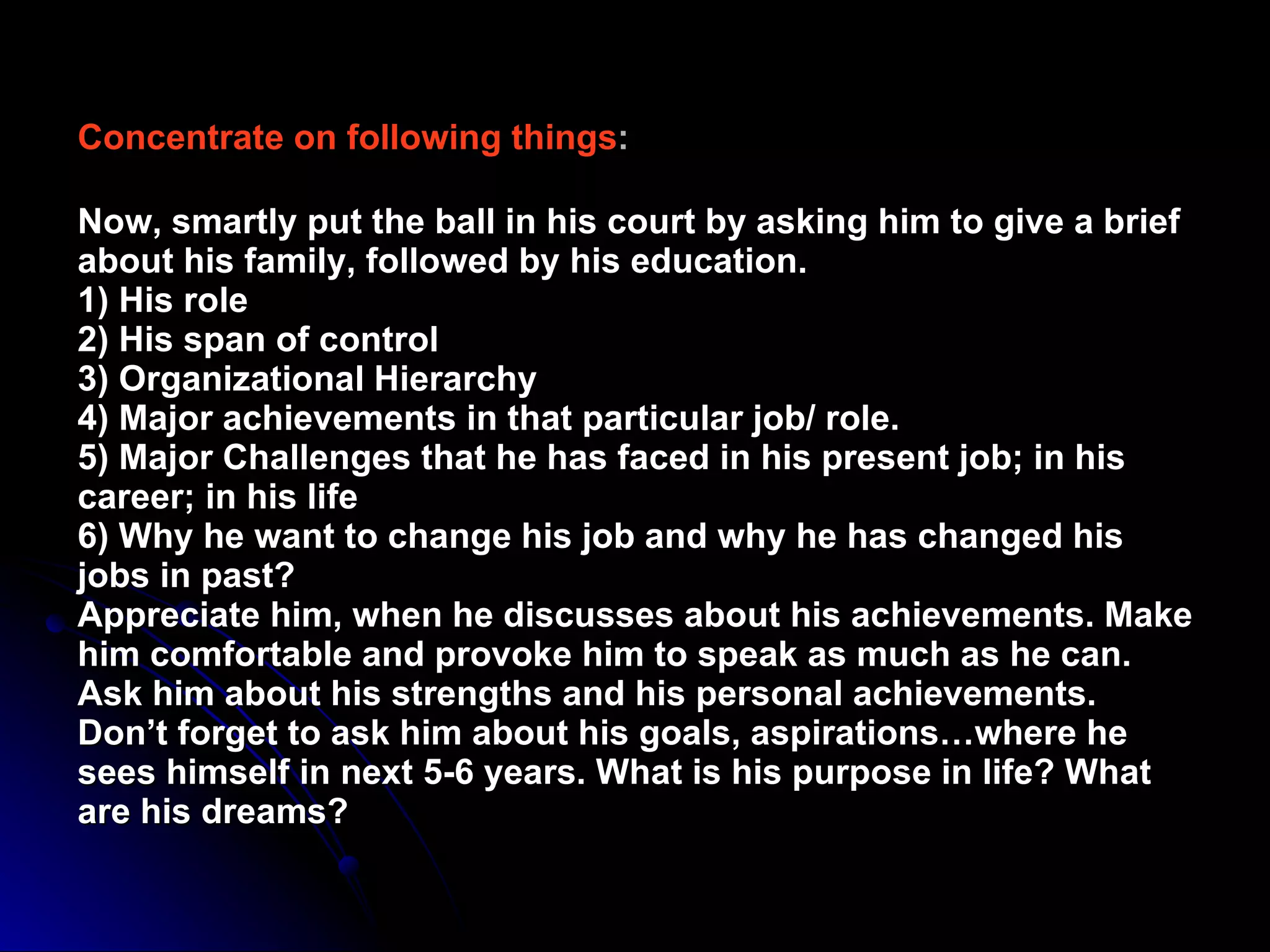Concentrate on following things :   Now, smartly put the ball in his court by asking him to give a brief about his family, followed by his education.  1) His role  2) His span of control  3) Organizational Hierarchy  4) Major achievements in that particular job/ role.  5) Major Challenges that he has faced in his present job; in his career; in his life  6) Why he want to change his job and why he has changed his jobs in past?  Appreciate him, when he discusses about his achievements. Make him comfortable and provoke him to speak as much as he can.  Ask him about his strengths and his personal achievements.  Don’t forget to ask him about his goals, aspirations…where he sees himself in next 5-6 years. What is his purpose in life? What are his dreams?   