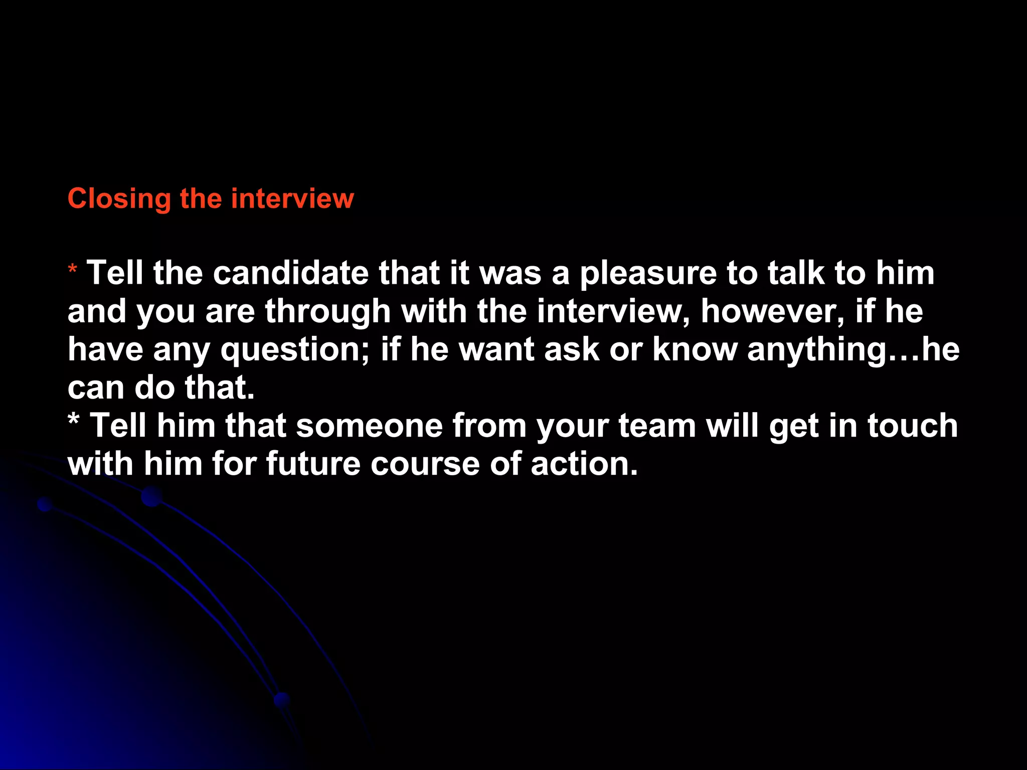 Closing the interview   *   Tell the candidate that it was a pleasure to talk to him and you are through with the interview, however, if he have any question; if he want ask or know anything…he can do that.  * Tell him that someone from your team will get in touch with him for future course of action.   
