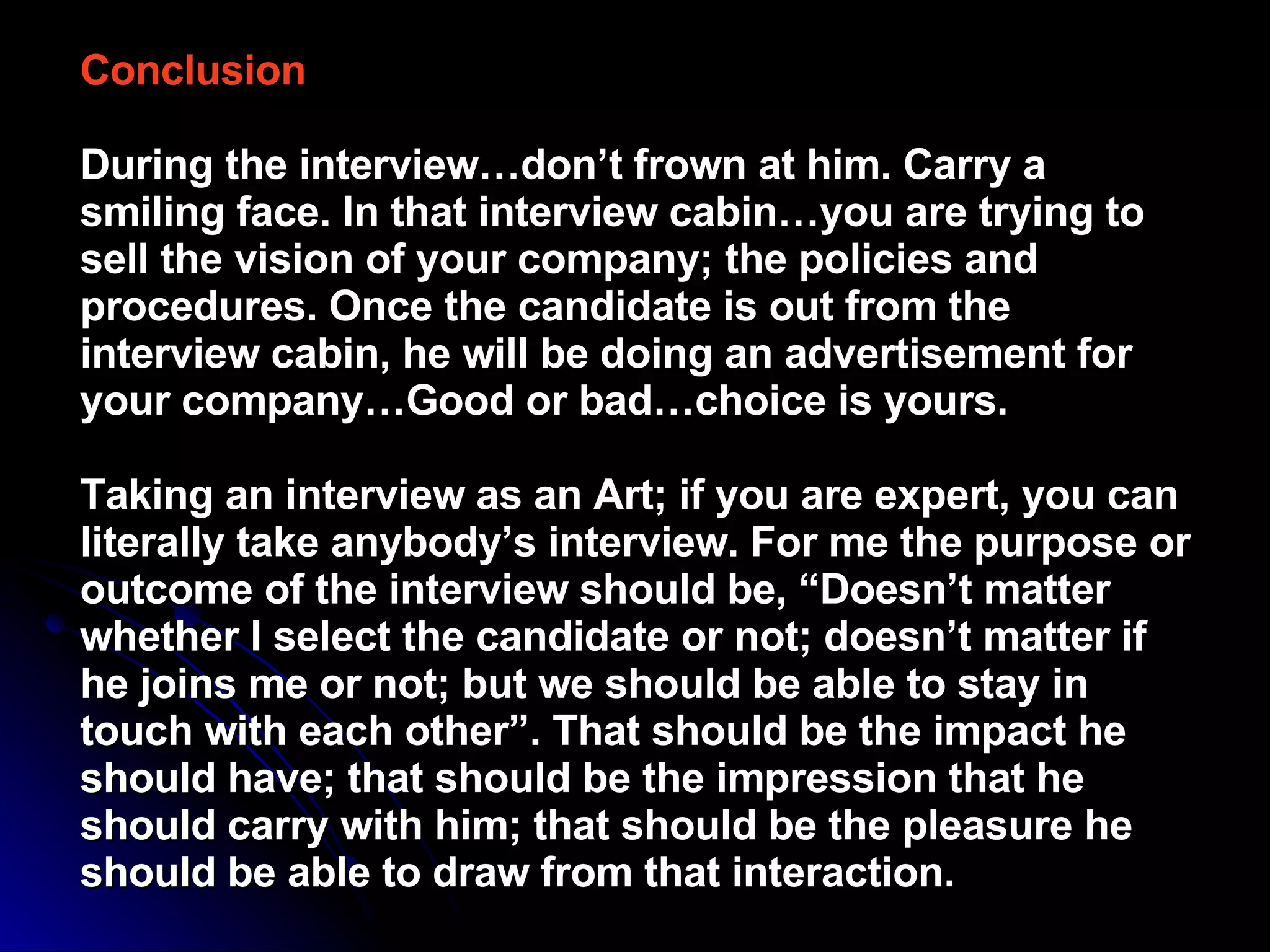 Conclusion   During the interview…don’t frown at him. Carry a smiling face. In that interview cabin…you are trying to sell the vision of your company; the policies and procedures. Once the candidate is out from the interview cabin, he will be doing an advertisement for your company…Good or bad…choice is yours.  Taking an interview as an Art; if you are expert, you can literally take anybody’s interview. For me the purpose or outcome of the interview should be, “Doesn’t matter whether I select the candidate or not; doesn’t matter if he joins me or not; but we should be able to stay in touch with each other”. That should be the impact he should have; that should be the impression that he should carry with him; that should be the pleasure he should be able to draw from that interaction.   