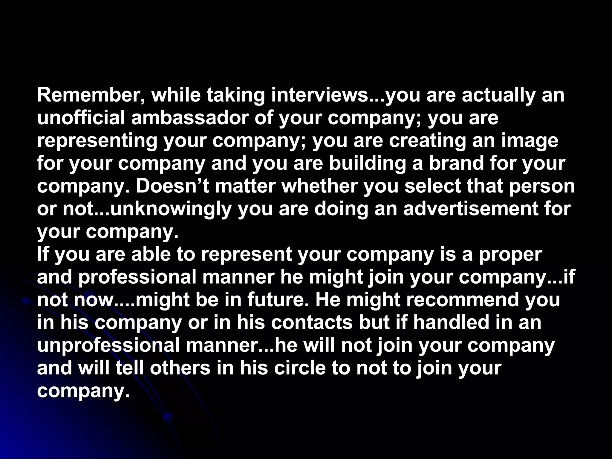 Remember, while taking interviews...you are actually an unofficial ambassador of your company; you are representing your company; you are creating an image for your company and you are building a brand for your company. Doesn’t matter whether you select that person or not...unknowingly you are doing an advertisement for your company.  If you are able to represent your company is a proper and professional manner he might join your company...if not now....might be in future. He might recommend you in his company or in his contacts but if handled in an unprofessional manner...he will not join your company and will tell others in his circle to not to join your company.   