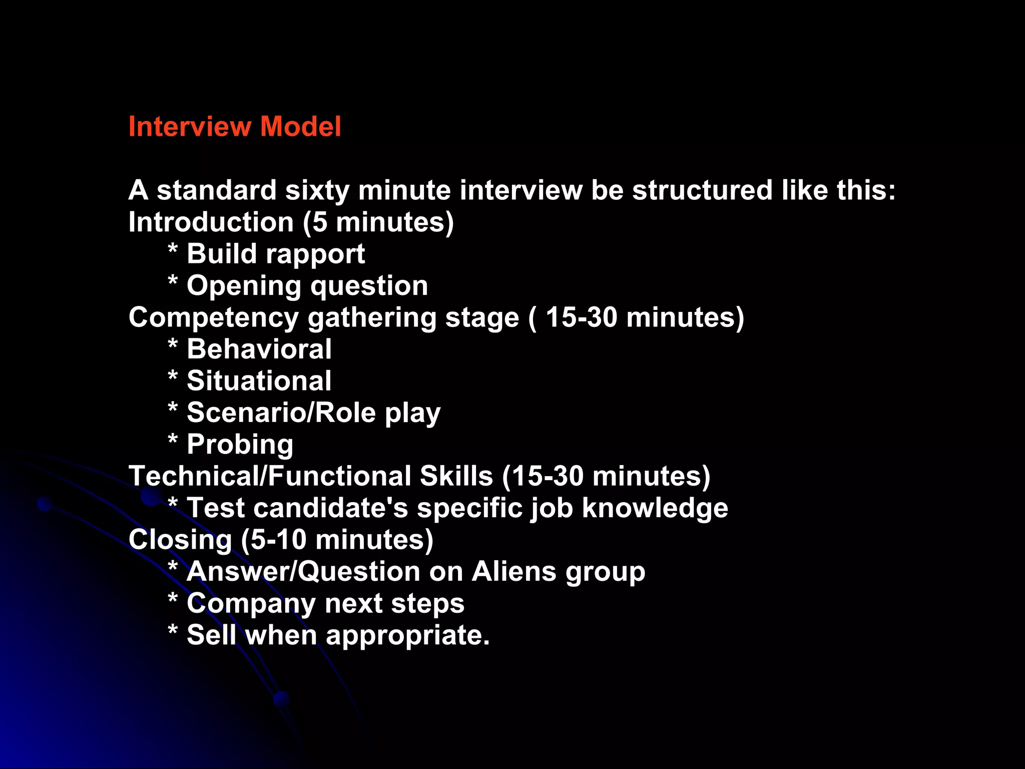 Interview Model A   standard sixty minute interview be structured like this: Introduction (5 minutes)   * Build rapport   * Opening question Competency gathering stage ( 15-30 minutes)   * Behavioral    * Situational   * Scenario/Role play   * Probing Technical/Functional Skills (15-30 minutes)   * Test candidate's specific job knowledge Closing (5-10 minutes)    * Answer/Question on Aliens group   * Company next steps   * Sell when appropriate. 