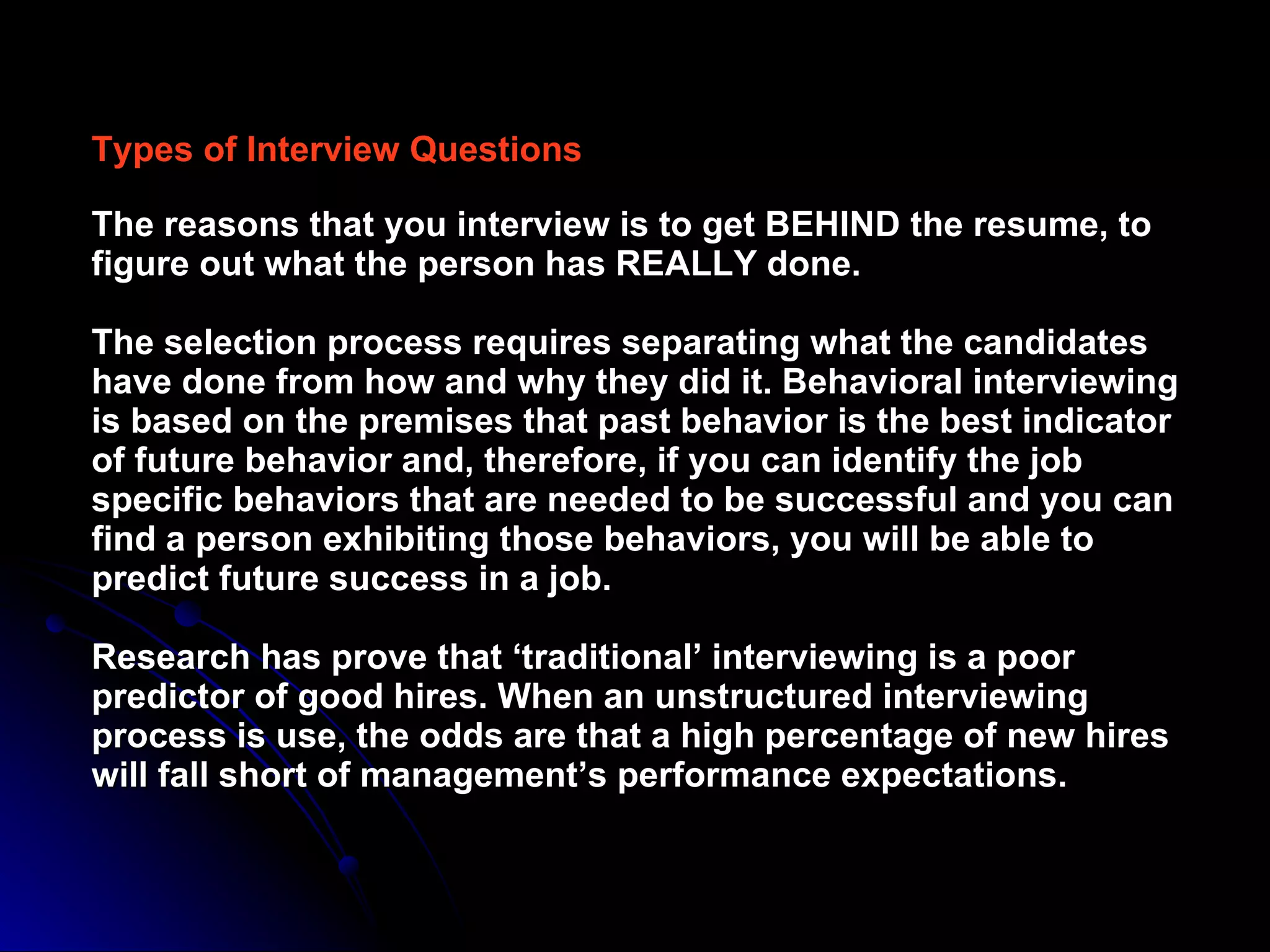 Types of Interview Questions The reasons that you interview is to get BEHIND the resume, to figure out what the person has REALLY done. The selection process requires separating what the candidates have done from how and why they did it. Behavioral interviewing is based on the premises that past behavior is the best indicator of future behavior and, therefore, if you can identify the job specific behaviors that are needed to be successful and you can find a person exhibiting those behaviors, you will be able to predict future success in a job. Research has prove that ‘traditional’ interviewing is a poor predictor of good hires. When an unstructured interviewing process is use, the odds are that a high percentage of new hires will fall short of management’s performance expectations.  