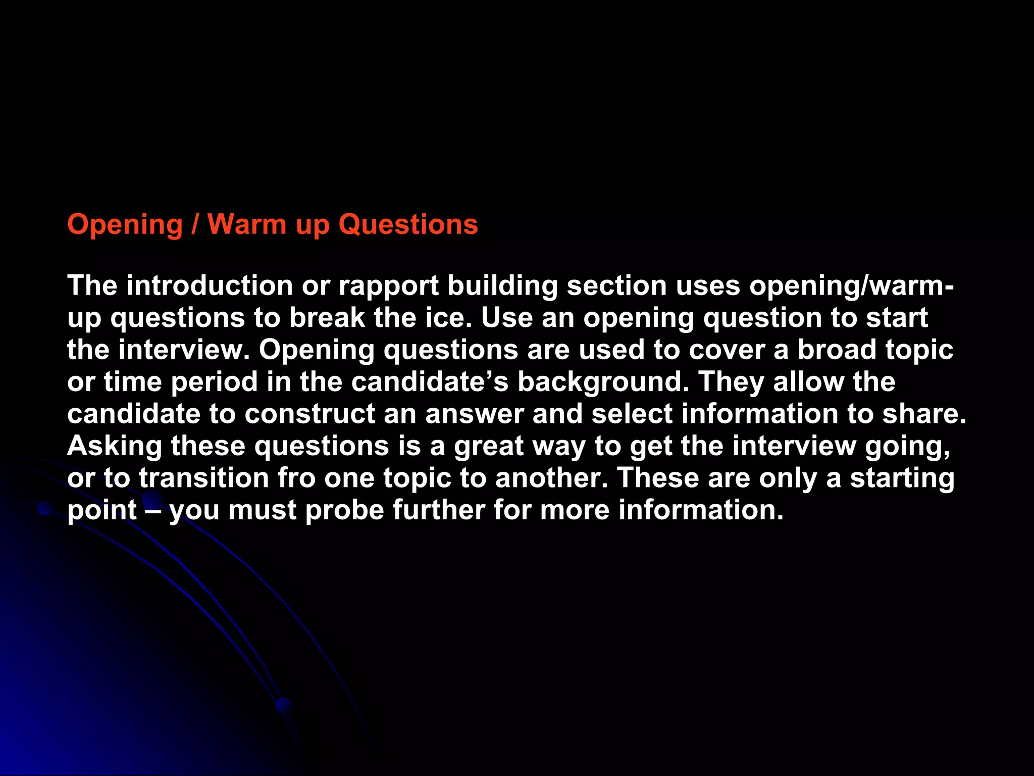 Opening / Warm up Questions The introduction or rapport building section uses opening/warm-up questions to break the ice. Use an opening question to start the interview. Opening questions are used to cover a broad topic or time period in the candidate’s background. They allow the candidate to construct an answer and select information to share. Asking these questions is a great way to get the interview going, or to transition fro one topic to another. These are only a starting point – you must probe further for more information. 