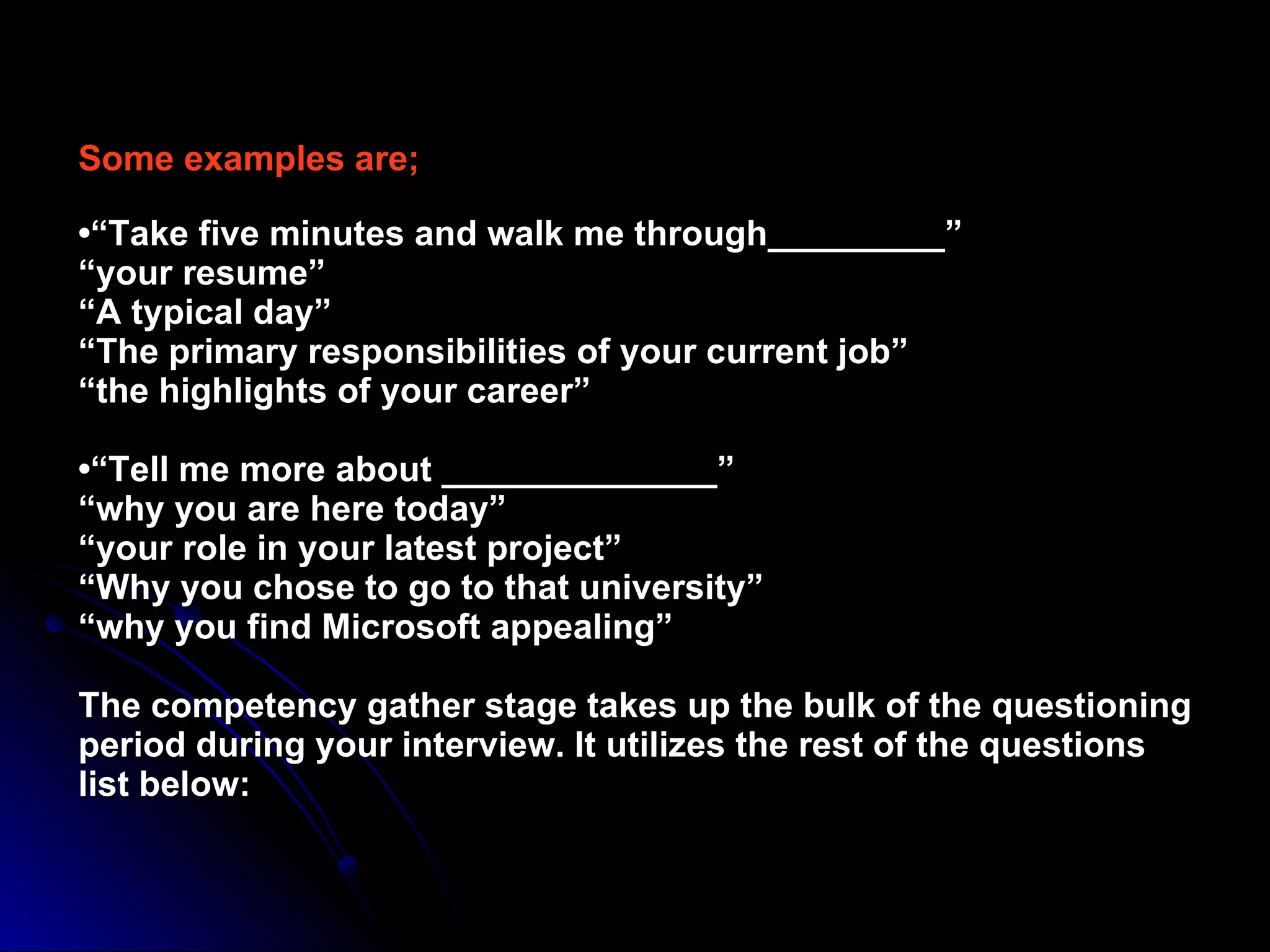 Some examples are; •“Take five minutes and walk me through_________” “your resume” “A typical day” “The primary responsibilities of your current job” “the highlights of your career” •“Tell me more about ______________” “why you are here today” “your role in your latest project” “Why you chose to go to that university” “why you find Microsoft appealing” The competency gather stage takes up the bulk of the questioning period during your interview. It utilizes the rest of the questions list below: 