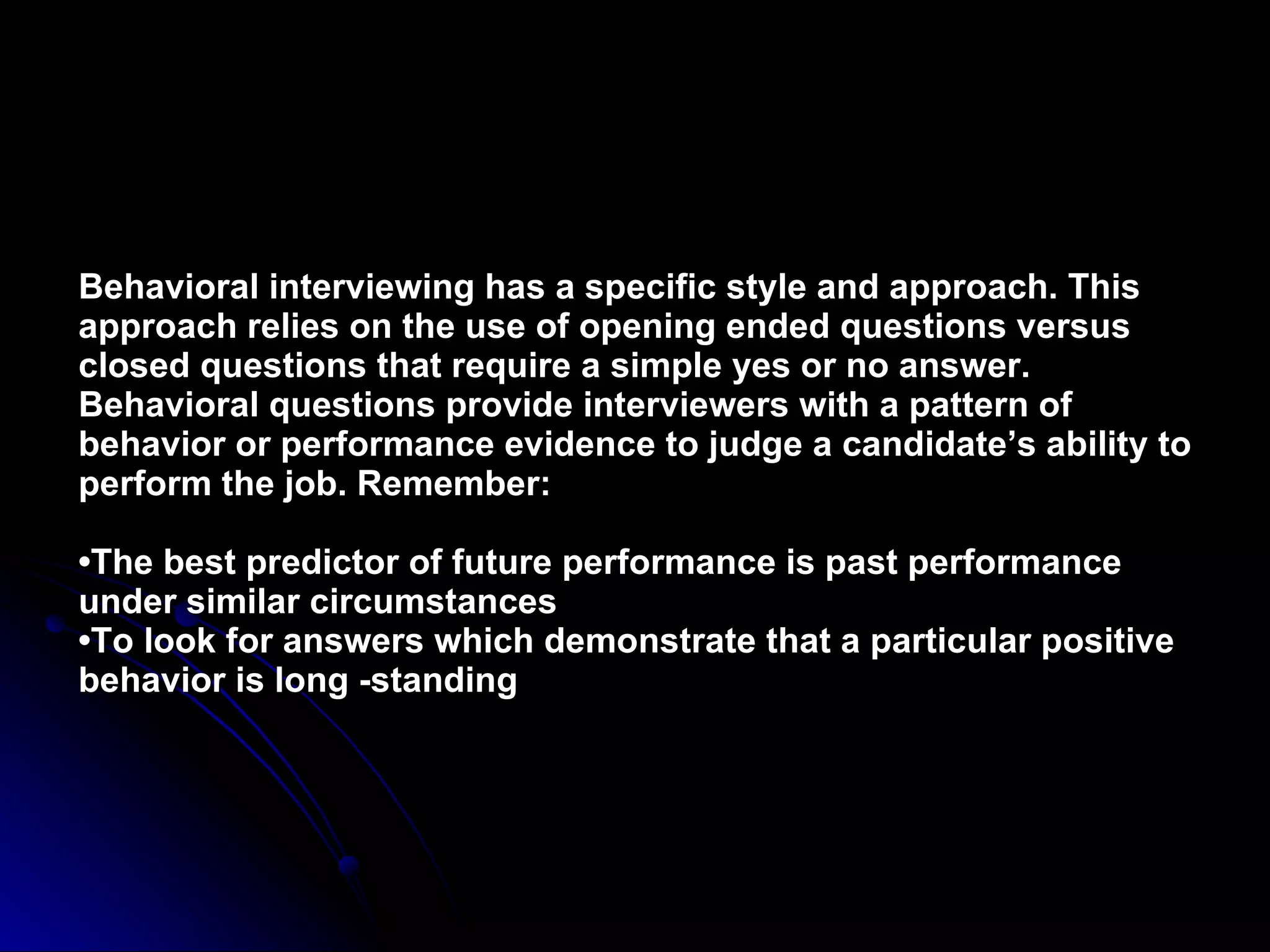 Behavioral interviewing has a specific style and approach. This approach relies on the use of opening ended questions versus closed questions that require a simple yes or no answer. Behavioral questions provide interviewers with a pattern of behavior or performance evidence to judge a candidate’s ability to perform the job. Remember: •The best predictor of future performance is past performance under similar circumstances •To look for answers which demonstrate that a particular positive behavior is long -standing 