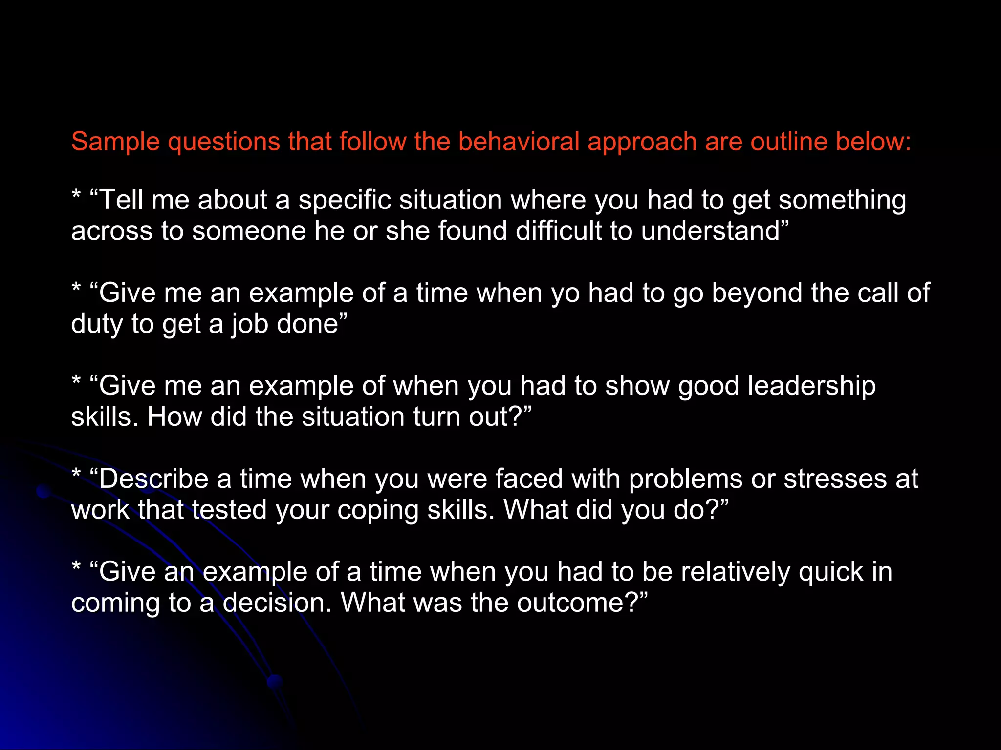 Sample questions that follow the behavioral approach are outline below: * “Tell me about a specific situation where you had to get something across to someone he or she found difficult to understand” * “Give me an example of a time when yo had to go beyond the call of duty to get a job done” * “Give me an example of when you had to show good leadership skills. How did the situation turn out?” * “Describe a time when you were faced with problems or stresses at work that tested your coping skills. What did you do?” * “Give an example of a time when you had to be relatively quick in coming to a decision. What was the outcome?” 