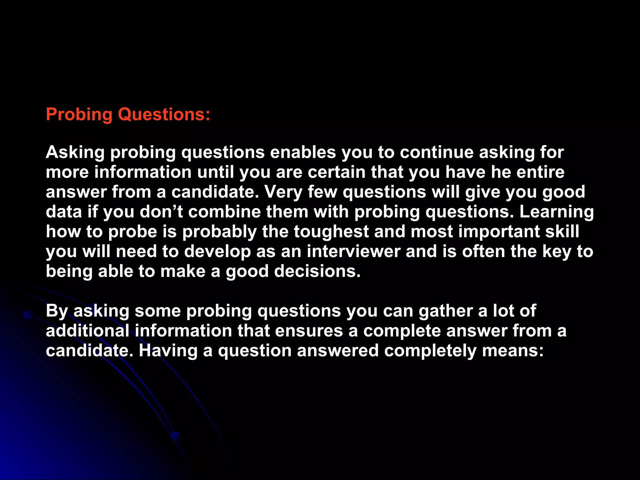 Probing Questions: Asking probing questions enables you to continue asking for more information until you are certain that you have he entire answer from a candidate. Very few questions will give you good data if you don’t combine them with probing questions. Learning how to probe is probably the toughest and most important skill you will need to develop as an interviewer and is often the key to being able to make a good decisions. By asking some probing questions you can gather a lot of additional information that ensures a complete answer from a candidate. Having a question answered completely means: 