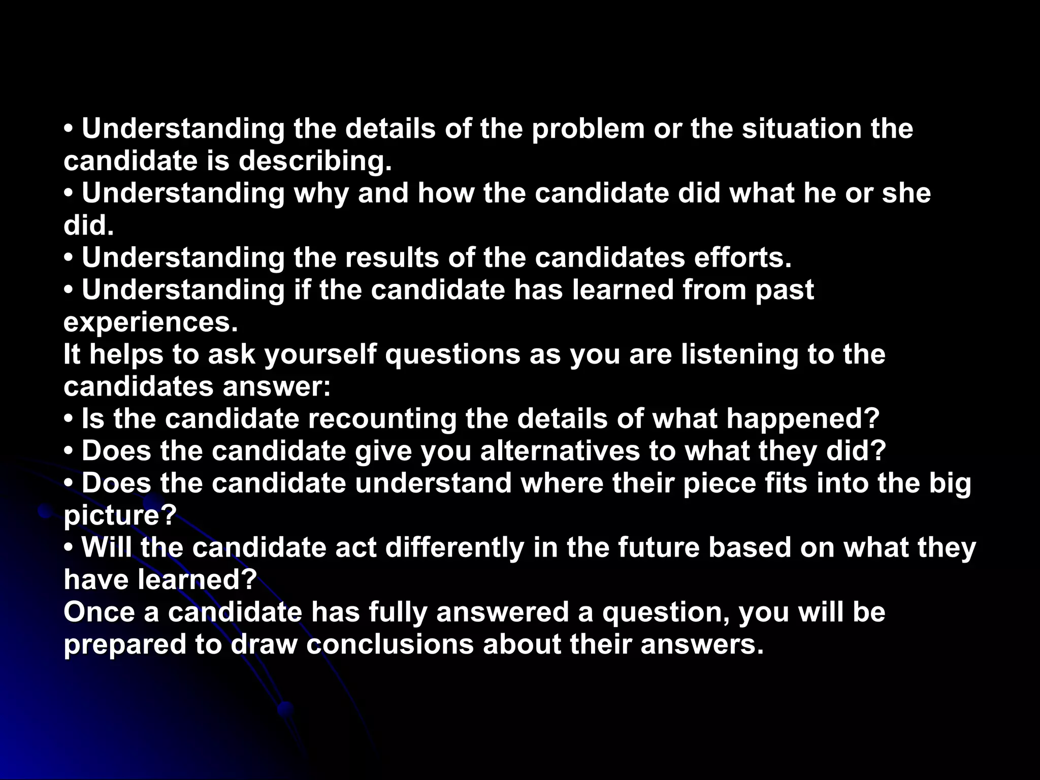 •  Understanding the details of the problem or the situation the candidate is describing. • Understanding why and how the candidate did what he or she did. • Understanding the results of the candidates efforts. • Understanding if the candidate has learned from past experiences. It helps to ask yourself questions as you are listening to the candidates answer: • Is the candidate recounting the details of what happened? • Does the candidate give you alternatives to what they did? • Does the candidate understand where their piece fits into the big picture? • Will the candidate act differently in the future based on what they have learned? Once a candidate has fully answered a question, you will be prepared to draw conclusions about their answers. 