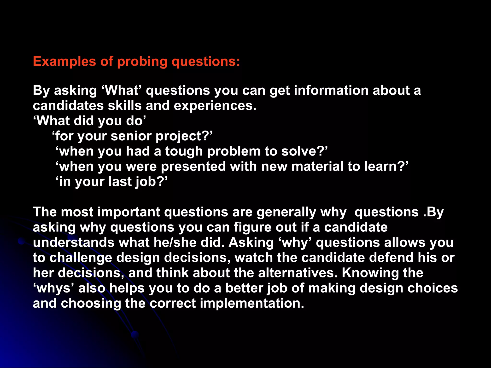 Examples of probing questions: By asking ‘What’ questions you can get information about a candidates skills and experiences. ‘What did you do’   ‘for your senior project?’   ‘when you had a tough problem to solve?’   ‘when you were presented with new material to learn?’   ‘in your last job?’ The most important questions are generally why  questions .By asking why questions you can figure out if a candidate understands what he/she did. Asking ‘why’ questions allows you to challenge design decisions, watch the candidate defend his or her decisions, and think about the alternatives. Knowing the ‘whys’ also helps you to do a better job of making design choices and choosing the correct implementation. 