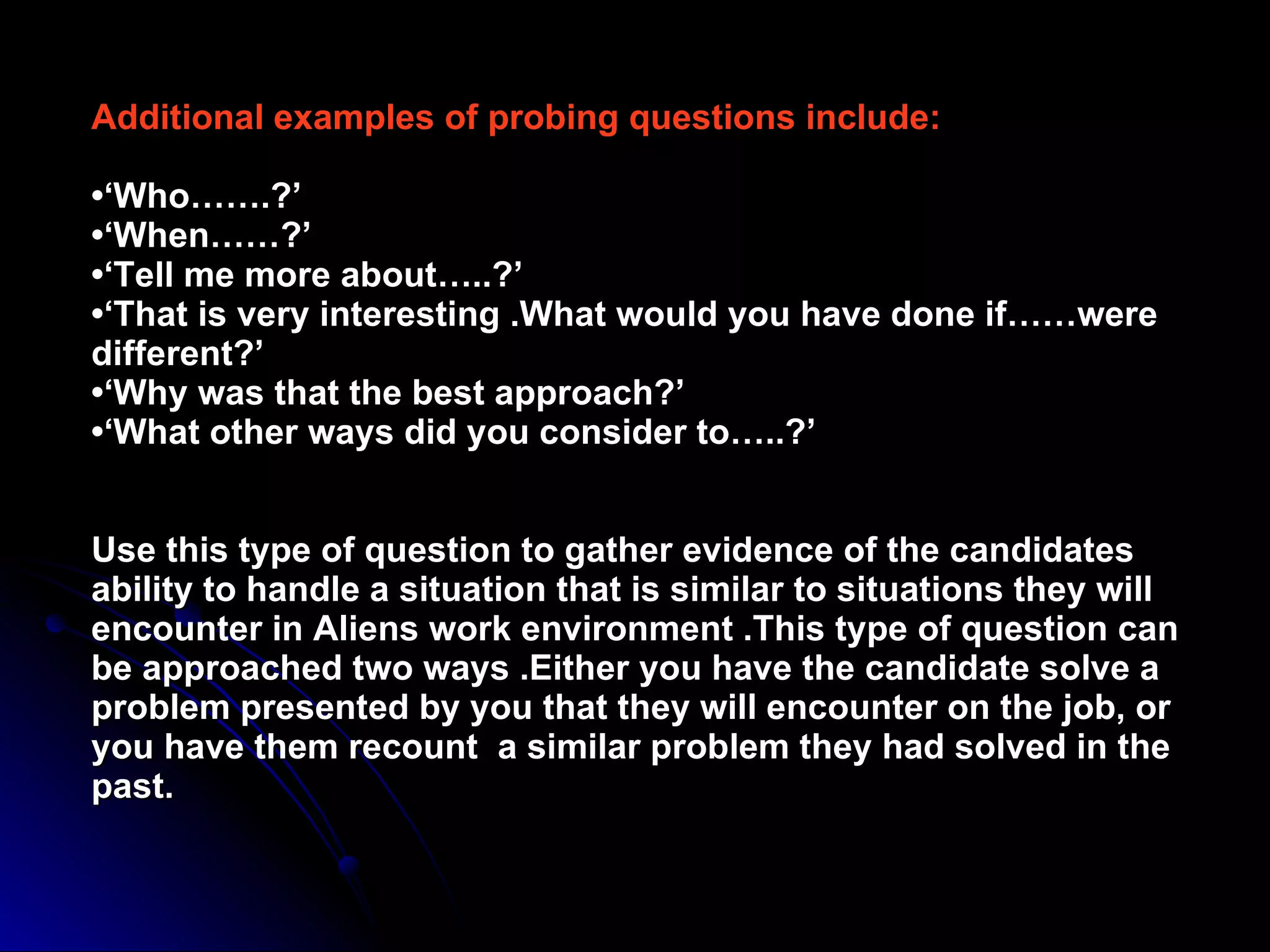 Additional examples of probing questions include: •‘Who…….?’ •‘When……?’ •‘Tell me more about…..?’ •‘That is very interesting .What would you have done if……were different?’ •‘Why was that the best approach?’ •‘What other ways did you consider to…..?’ Use this type of question to gather evidence of the candidates ability to handle a situation that is similar to situations they will encounter in Aliens work environment .This type of question can be approached two ways .Either you have the candidate solve a problem presented by you that they will encounter on the job, or you have them recount  a similar problem they had solved in the past. 