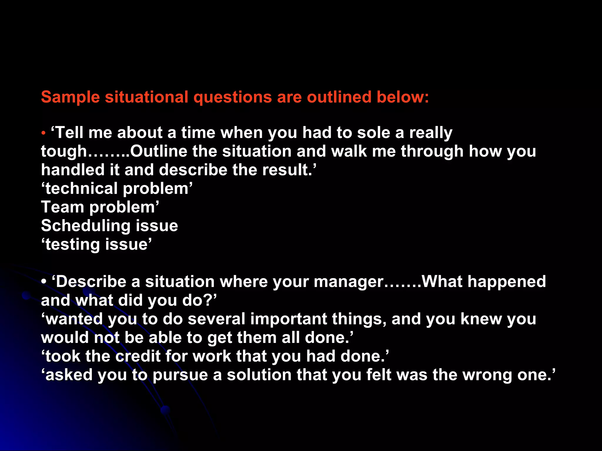 Sample situational questions are outlined below: •  ‘Tell me about a time when you had to sole a really tough……..Outline the situation and walk me through how you handled it and describe the result.’ ‘technical problem’ Team problem’ Scheduling issue ‘testing issue’   • ‘Describe a situation where your manager…….What happened and what did you do?’ ‘wanted you to do several important things, and you knew you would not be able to get them all done.’ ‘took the credit for work that you had done.’ ‘asked you to pursue a solution that you felt was the wrong one.’ 