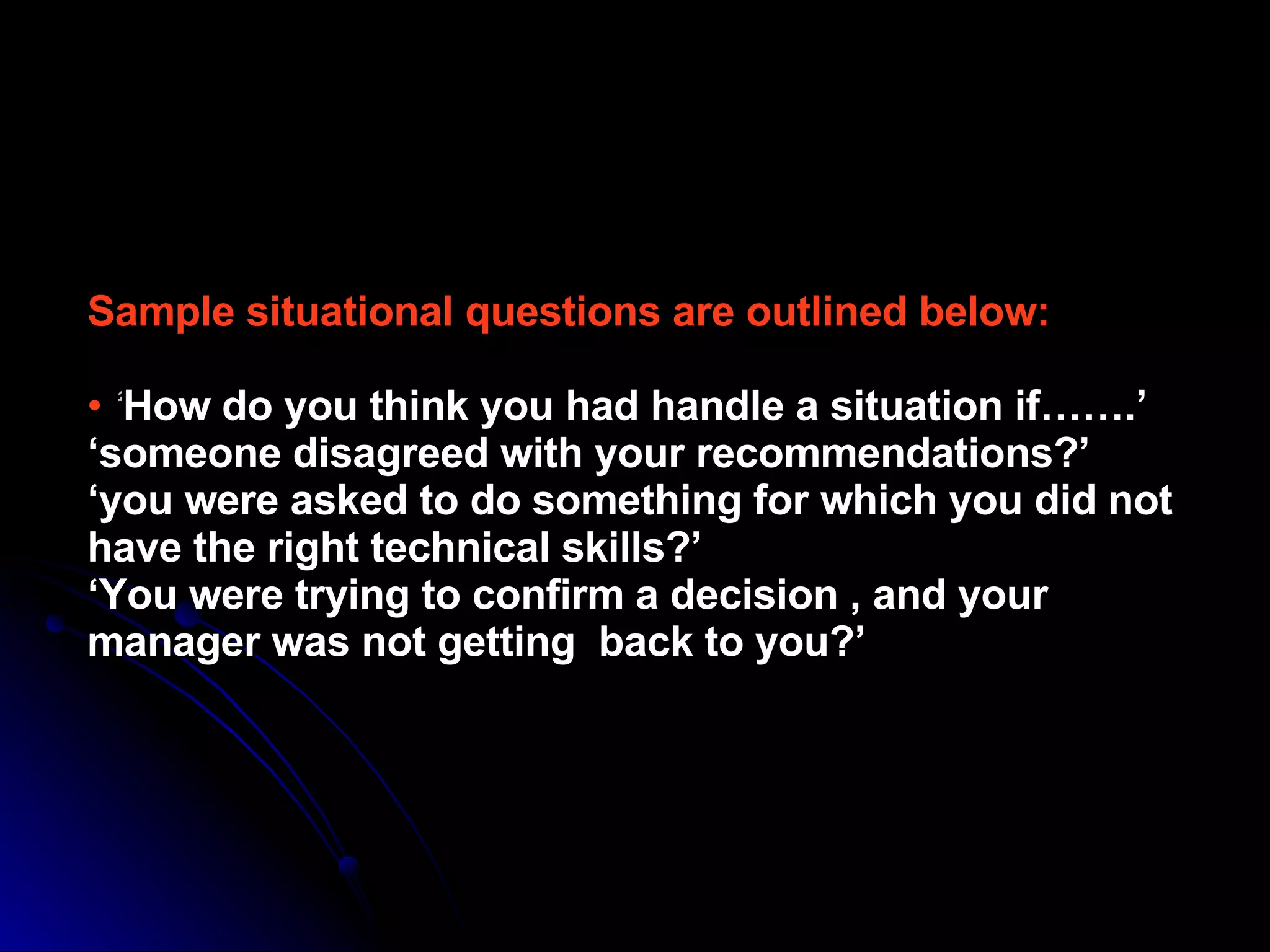 Sample situational questions are outlined below: •  ‘ How do you think you had handle a situation if…….’ ‘someone disagreed with your recommendations?’ ‘you were asked to do something for which you did not have the right technical skills?’ ‘You were trying to confirm a decision , and your manager was not getting  back to you?’ 