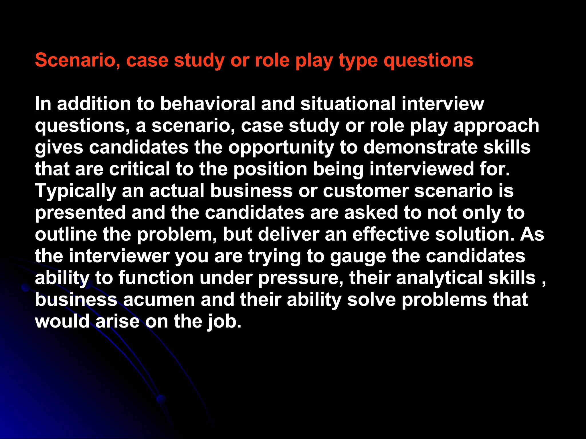 Scenario, case study or role play type questions In addition to behavioral and situational interview questions, a scenario, case study or role play approach gives candidates the opportunity to demonstrate skills that are critical to the position being interviewed for. Typically an actual business or customer scenario is presented and the candidates are asked to not only to outline the problem, but deliver an effective solution. As the interviewer you are trying to gauge the candidates ability to function under pressure, their analytical skills , business acumen and their ability solve problems that would arise on the job. 
