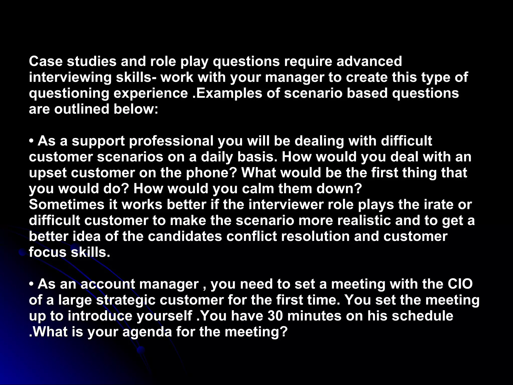 Case studies and role play questions require advanced interviewing skills- work with your manager to create this type of questioning experience .Examples of scenario based questions are outlined below: • As a support professional you will be dealing with difficult customer scenarios on a daily basis. How would you deal with an upset customer on the phone? What would be the first thing that you would do? How would you calm them down? Sometimes it works better if the interviewer role plays the irate or difficult customer to make the scenario more realistic and to get a better idea of the candidates conflict resolution and customer focus skills.   • As an account manager , you need to set a meeting with the CIO of a large strategic customer for the first time. You set the meeting up to introduce yourself .You have 30 minutes on his schedule .What is your agenda for the meeting? 