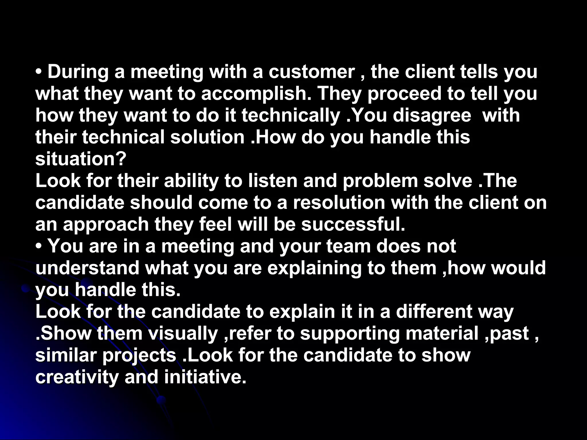•  During a meeting with a customer , the client tells you what they want to accomplish. They proceed to tell you how they want to do it technically .You disagree  with their technical solution .How do you handle this situation? Look for their ability to listen and problem solve .The candidate should come to a resolution with the client on an approach they feel will be successful. • You are in a meeting and your team does not understand what you are explaining to them ,how would you handle this. Look for the candidate to explain it in a different way .Show them visually ,refer to supporting material ,past , similar projects .Look for the candidate to show creativity and initiative. 
