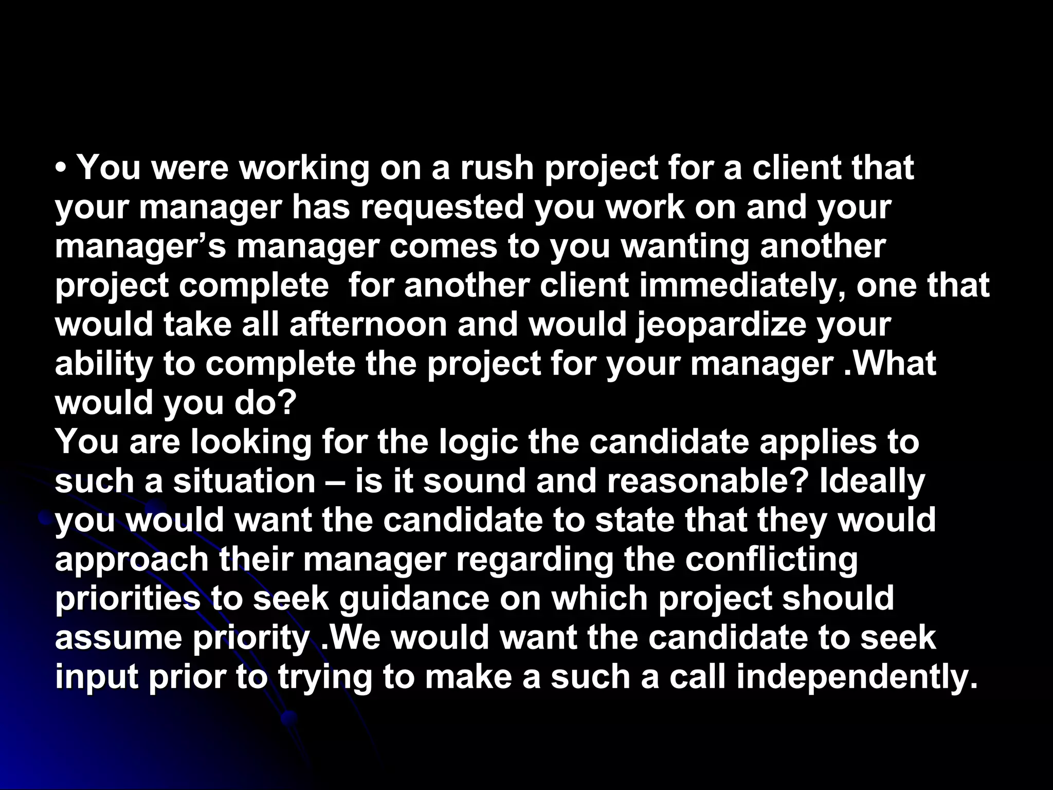 •  You were working on a rush project for a client that your manager has requested you work on and your manager’s manager comes to you wanting another project complete  for another client immediately, one that would take all afternoon and would jeopardize your ability to complete the project for your manager .What would you do? You are looking for the logic the candidate applies to such a situation – is it sound and reasonable? Ideally you would want the candidate to state that they would approach their manager regarding the conflicting priorities to seek guidance on which project should assume priority .We would want the candidate to seek input prior to trying to make a such a call independently. 