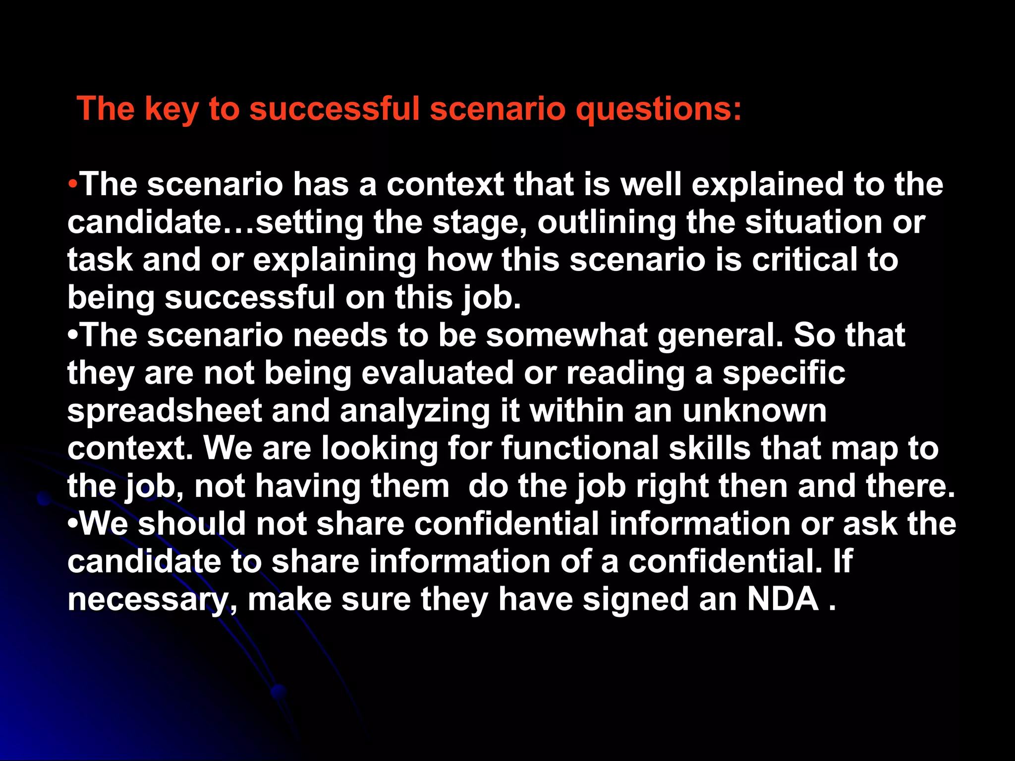 The key to successful scenario questions: • The scenario has a context that is well explained to the candidate…setting the stage, outlining the situation or task and or explaining how this scenario is critical to being successful on this job. •The scenario needs to be somewhat general. So that they are not being evaluated or reading a specific spreadsheet and analyzing it within an unknown  context. We are looking for functional skills that map to the job, not having them  do the job right then and there. •We should not share confidential information or ask the candidate to share information of a confidential. If necessary, make sure they have signed an NDA . 