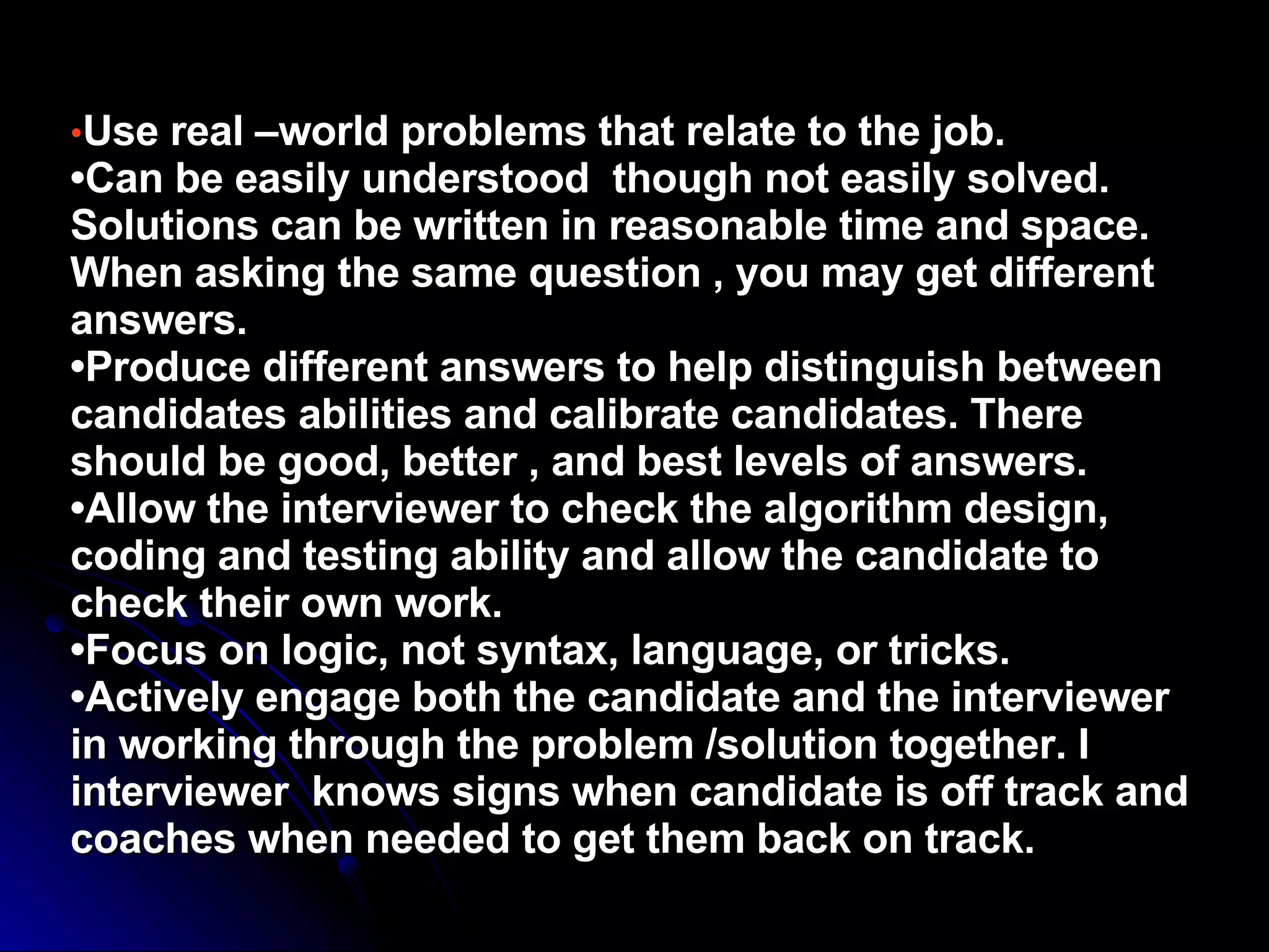 • Use real –world problems that relate to the job. •Can be easily understood  though not easily solved. Solutions can be written in reasonable time and space. When asking the same question , you may get different answers. •Produce different answers to help distinguish between candidates abilities and calibrate candidates. There should be good, better , and best levels of answers. •Allow the interviewer to check the algorithm design, coding and testing ability and allow the candidate to check their own work. •Focus on logic, not syntax, language, or tricks. •Actively engage both the candidate and the interviewer in working through the problem /solution together. I interviewer  knows signs when candidate is off track and coaches when needed to get them back on track. 
