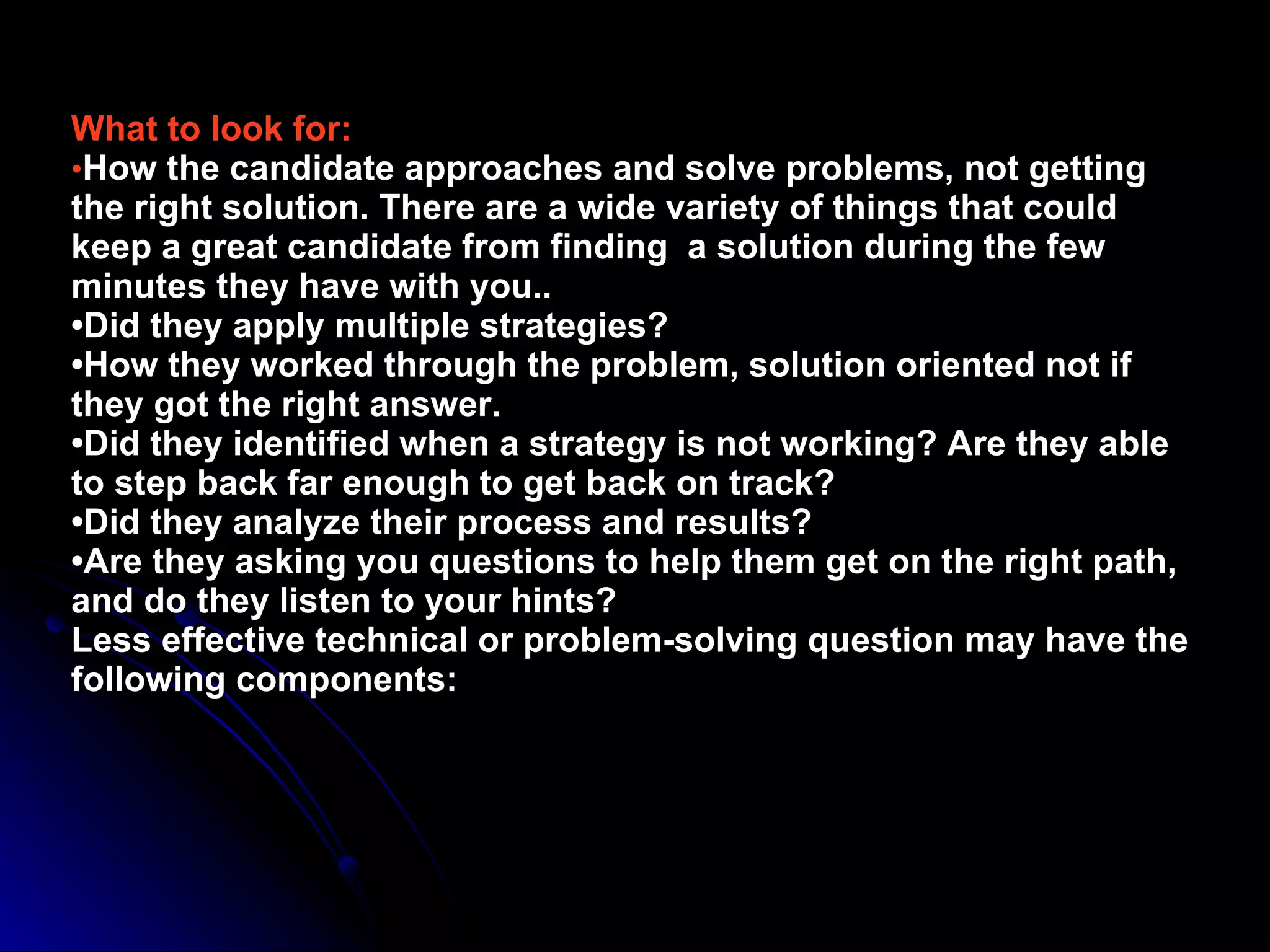What to look for: • How the candidate approaches and solve problems, not getting the right solution. There are a wide variety of things that could keep a great candidate from finding  a solution during the few minutes they have with you.. •Did they apply multiple strategies? •How they worked through the problem, solution oriented not if they got the right answer. •Did they identified when a strategy is not working? Are they able to step back far enough to get back on track? •Did they analyze their process and results? •Are they asking you questions to help them get on the right path, and do they listen to your hints? Less effective technical or problem-solving question may have the following components: 