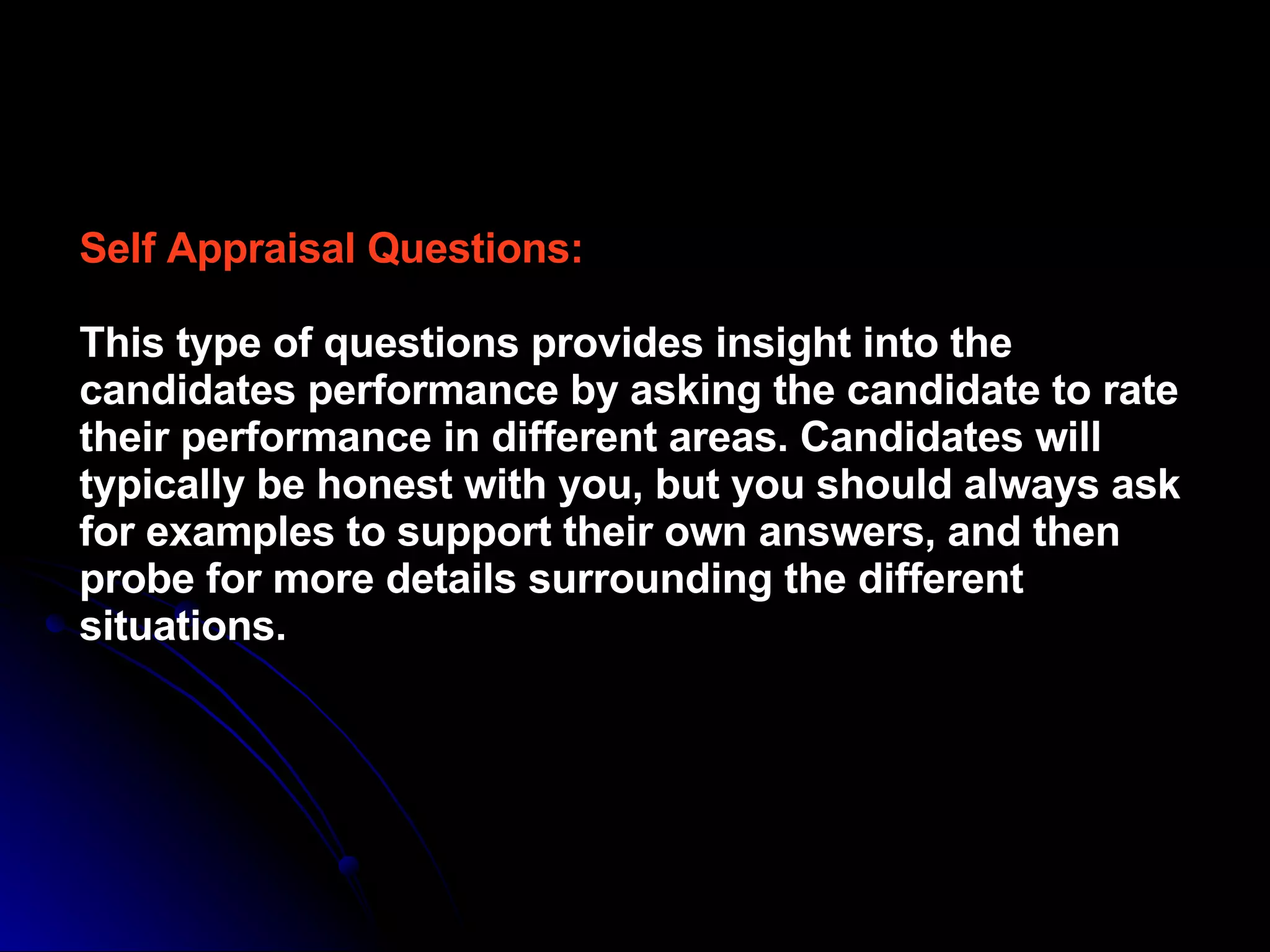 Self Appraisal Questions: This type of questions provides insight into the candidates performance by asking the candidate to rate their performance in different areas. Candidates will typically be honest with you, but you should always ask for examples to support their own answers, and then probe for more details surrounding the different situations. 