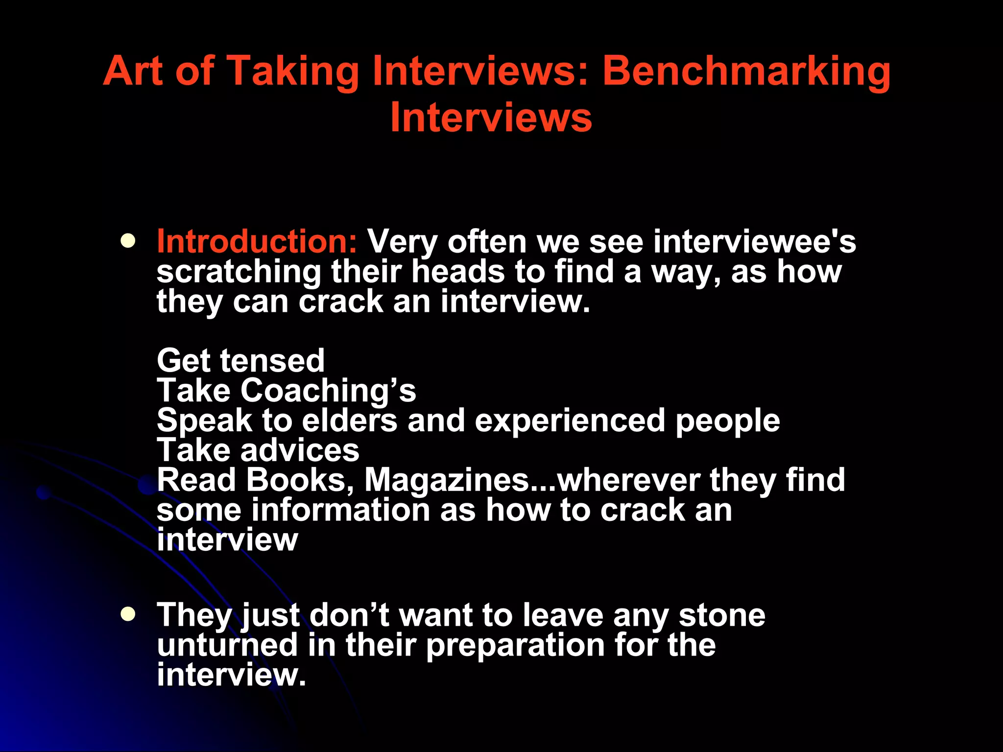 Introduction:   Very often we see interviewee's scratching their heads to find a way, as how they can crack an interview.  Get tensed  Take Coaching’s  Speak to elders and experienced people  Take advices  Read Books, Magazines...wherever they find some information as how to crack an interview  They just don’t want to leave any stone unturned in their preparation for the interview.  Art of Taking Interviews: Benchmarking Interviews   