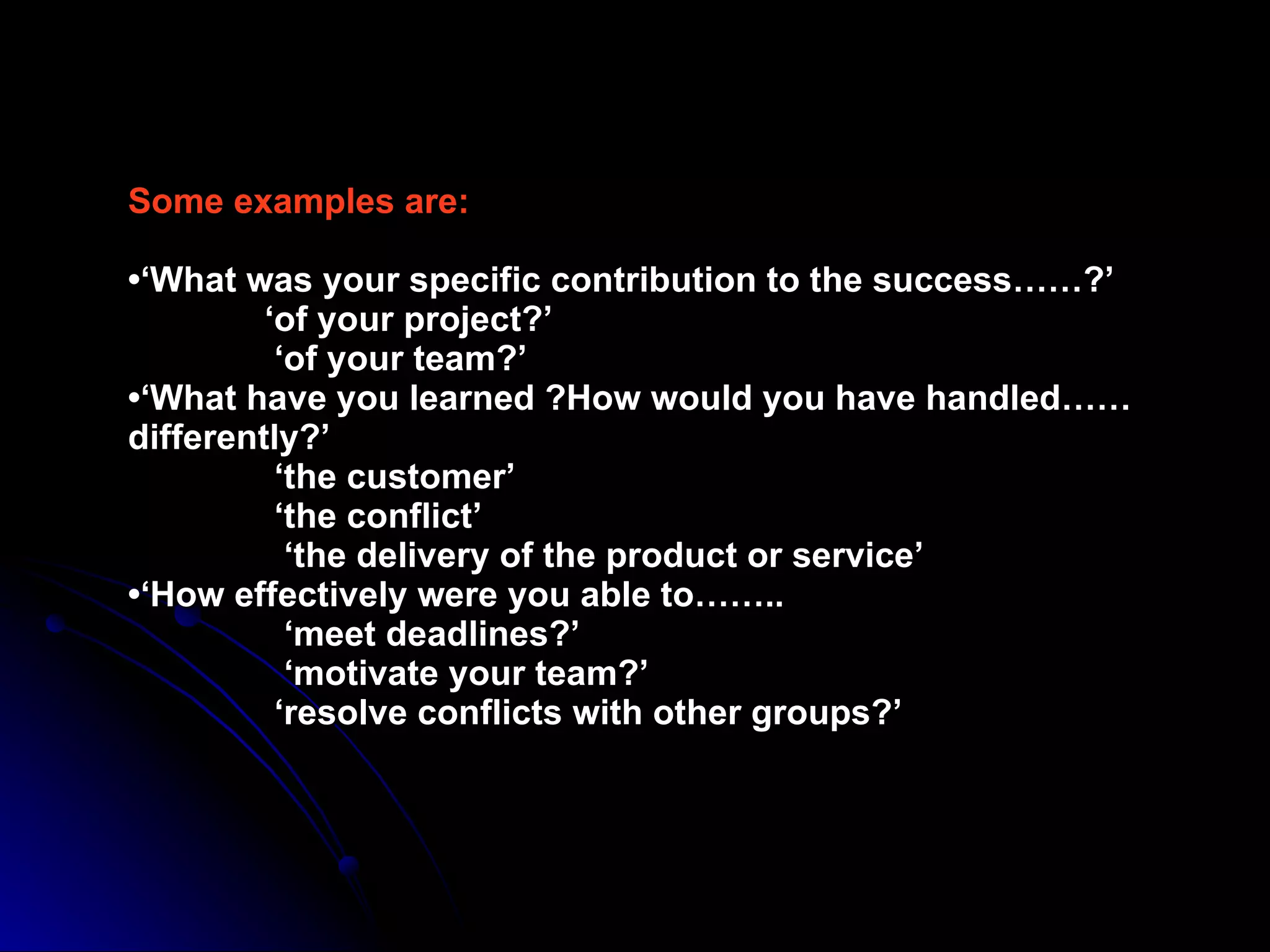 Some examples are: •‘What was your specific contribution to the success……?’   ‘of your project?’   ‘of your team?’ •‘What have you learned ?How would you have handled……differently?’   ‘the customer’   ‘the conflict’   ‘the delivery of the product or service’ •‘How effectively were you able to……..   ‘meet deadlines?’   ‘motivate your team?’   ‘resolve conflicts with other groups?’ 