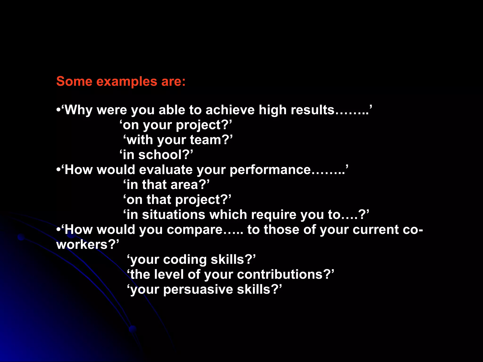 Some examples are: •‘Why were you able to achieve high results……..’   ‘on your project?’   ‘with your team?’   ‘in school?’ •‘How would evaluate your performance……..’   ‘in that area?’   ‘on that project?’   ‘in situations which require you to….?’ •‘How would you compare….. to those of your current co-workers?’   ‘your coding skills?’   ‘the level of your contributions?’   ‘your persuasive skills?’ 