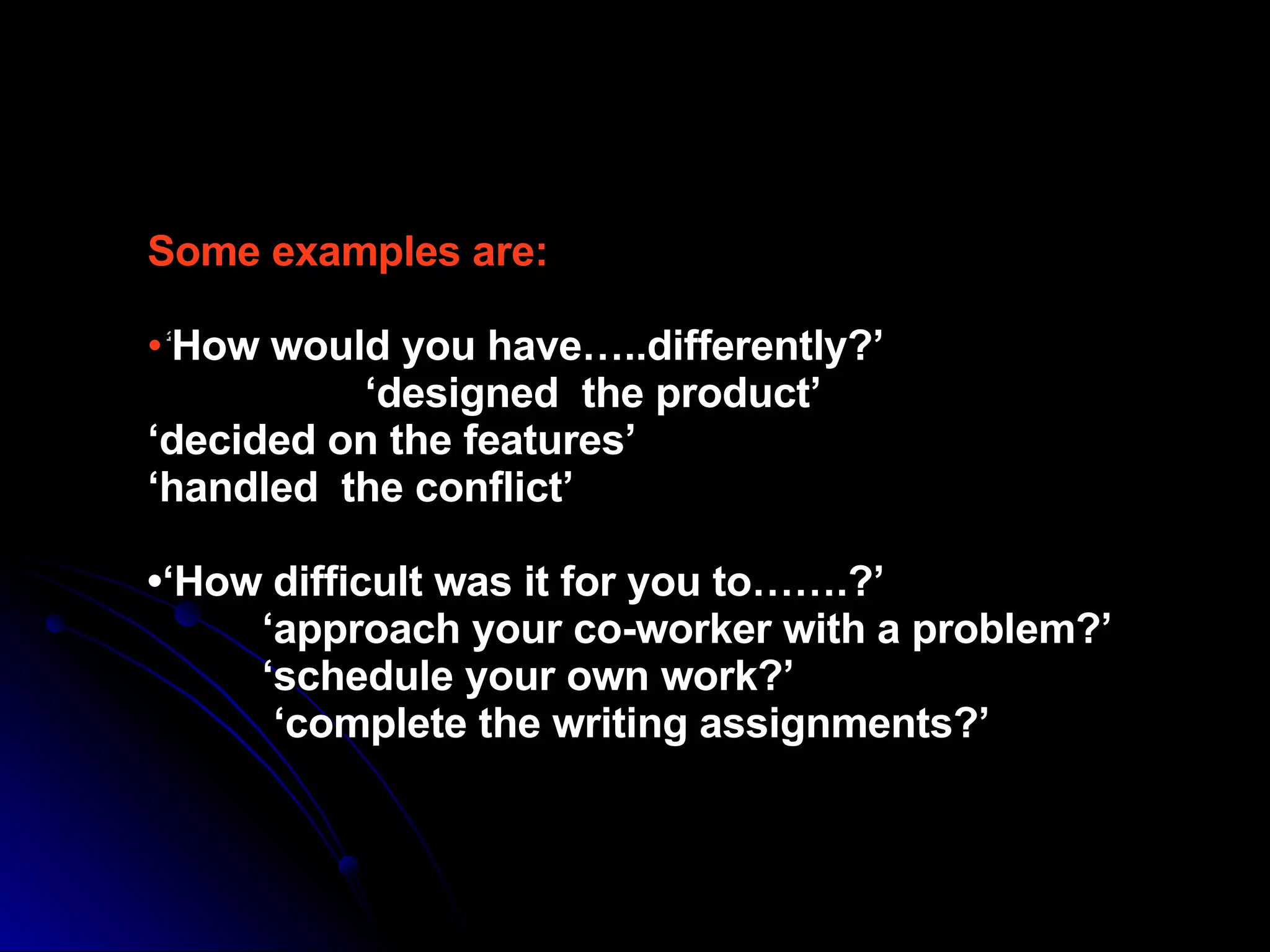 Some examples are: • ‘ How would you have…..differently?’   ‘designed  the product’ ‘decided on the features’ ‘handled  the conflict’ •‘How difficult was it for you to…….?’   ‘approach your co-worker with a problem?’   ‘schedule your own work?’   ‘complete the writing assignments?’ 