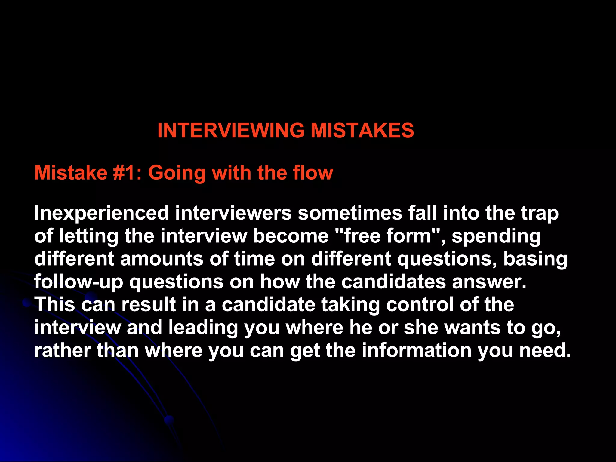INTERVIEWING MISTAKES Mistake #1: Going with the flow  Inexperienced interviewers sometimes fall into the trap of letting the interview become "free form", spending different amounts of time on different questions, basing follow-up questions on how the candidates answer.  This can result in a candidate taking control of the interview and leading you where he or she wants to go, rather than where you can get the information you need.  