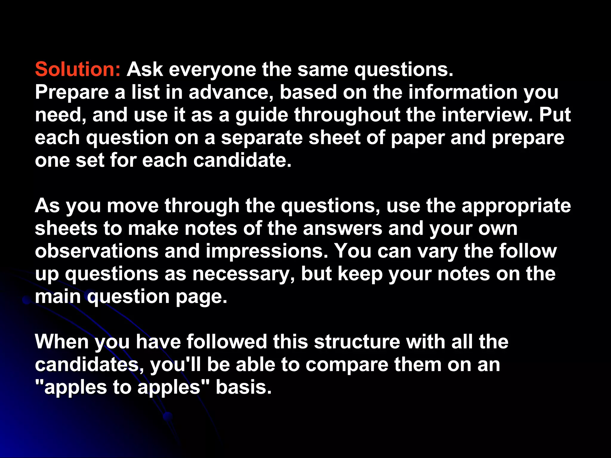 Solution:   Ask everyone the same questions.  Prepare a list in advance, based on the information you need, and use it as a guide throughout the interview. Put each question on a separate sheet of paper and prepare one set for each candidate.  As you move through the questions, use the appropriate sheets to make notes of the answers and your own observations and impressions. You can vary the follow up questions as necessary, but keep your notes on the main question page.  When you have followed this structure with all the candidates, you'll be able to compare them on an "apples to apples" basis.  