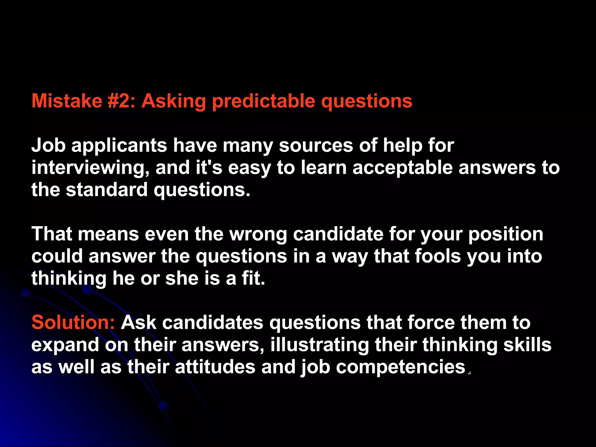 Mistake #2: Asking predictable questions   Job applicants have many sources of help for interviewing, and it's easy to learn acceptable answers to the standard questions.  That means even the wrong candidate for your position could answer the questions in a way that fools you into thinking he or she is a fit.  Solution:   Ask candidates questions that force them to expand on their answers, illustrating their thinking skills as well as their attitudes and job competencies .   