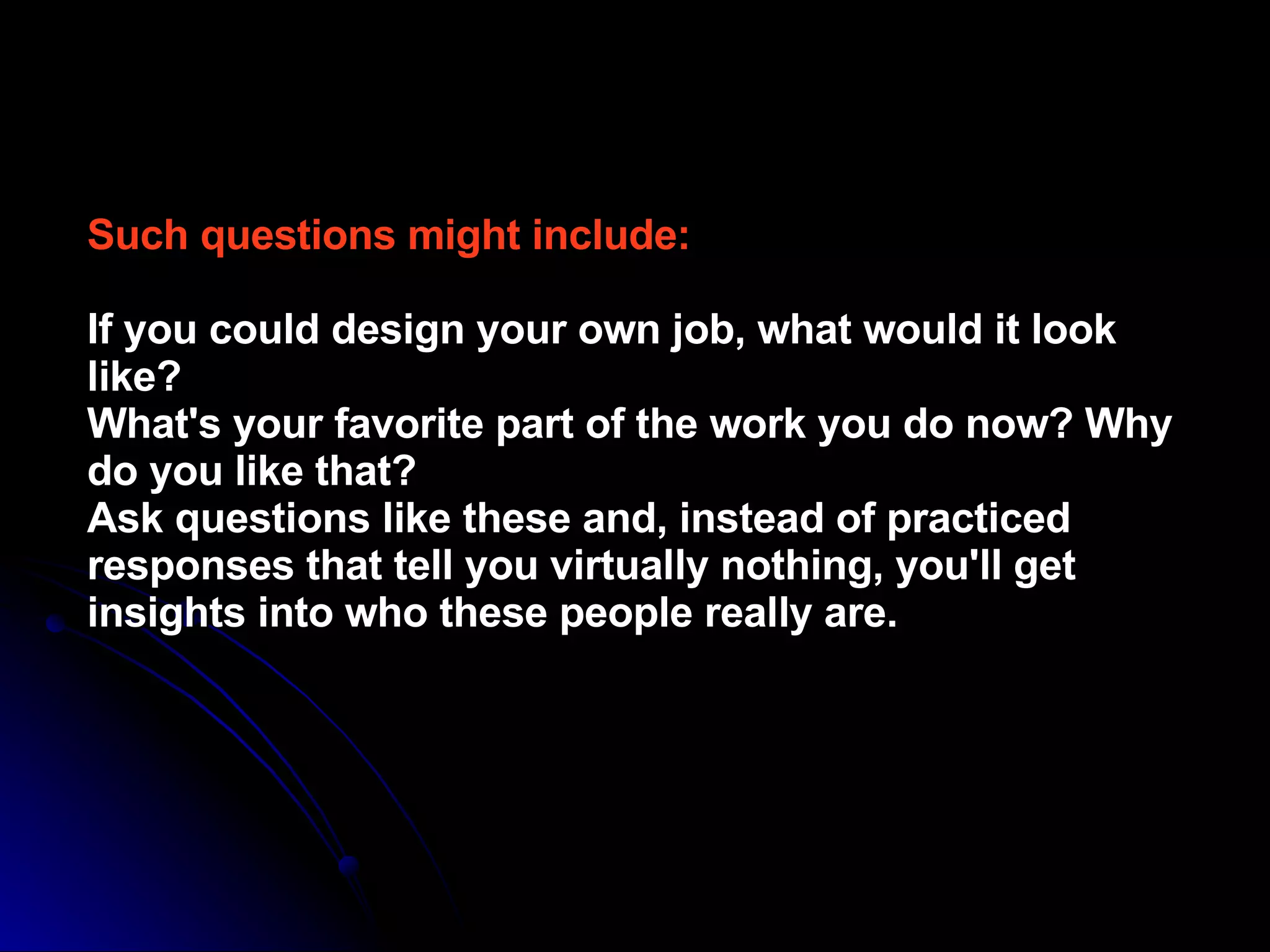 Such questions might include:   If you could design your own job, what would it look like?  What's your favorite part of the work you do now? Why do you like that?  Ask questions like these and, instead of practiced responses that tell you virtually nothing, you'll get insights into who these people really are.   