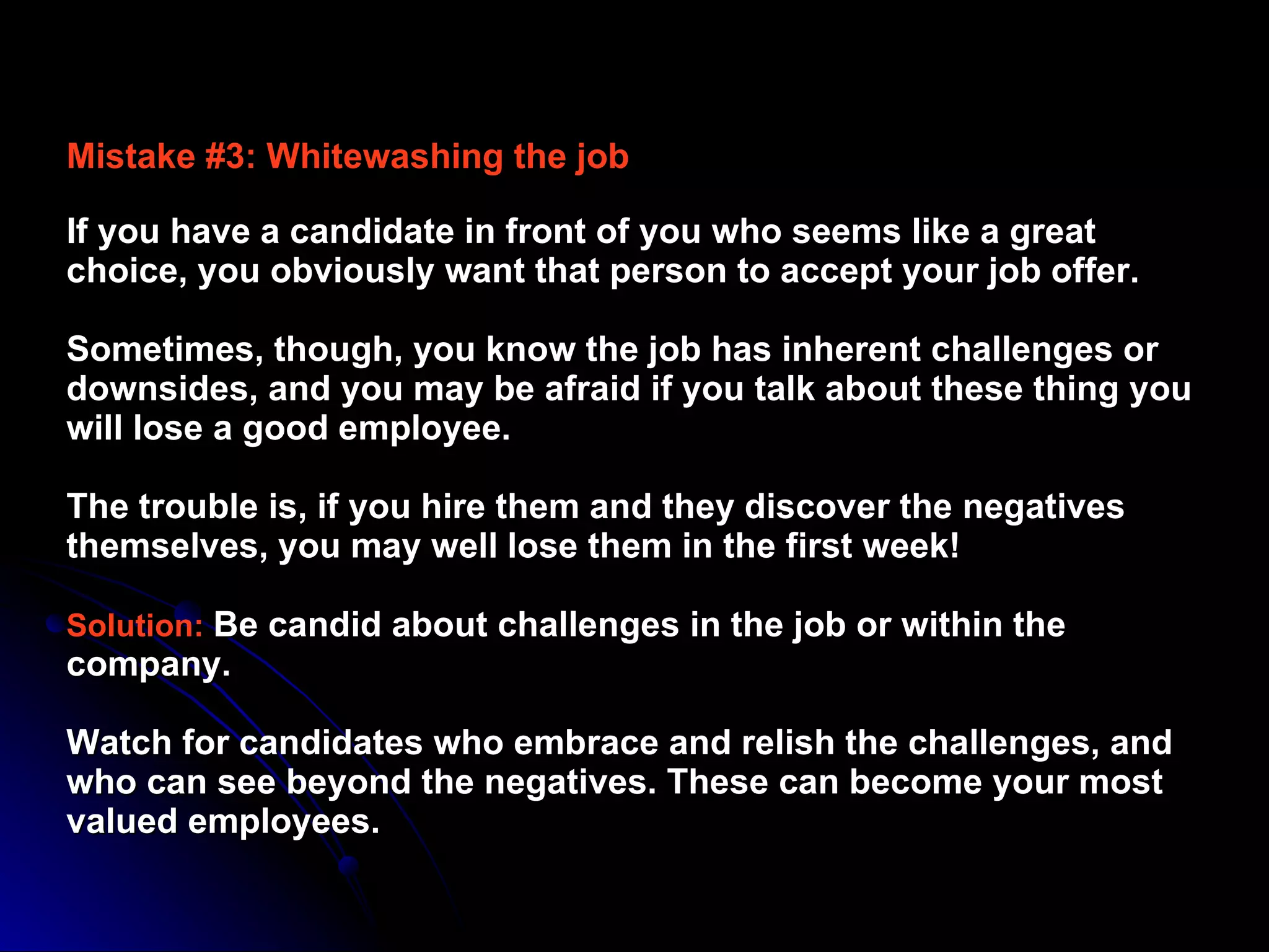 Mistake #3: Whitewashing the job   If you have a candidate in front of you who seems like a great choice, you obviously want that person to accept your job offer.  Sometimes, though, you know the job has inherent challenges or downsides, and you may be afraid if you talk about these thing you will lose a good employee.  The trouble is, if you hire them and they discover the negatives themselves, you may well lose them in the first week!  Solution:   Be candid about challenges in the job or within the company.  Watch for candidates who embrace and relish the challenges, and who can see beyond the negatives. These can become your most valued employees.  