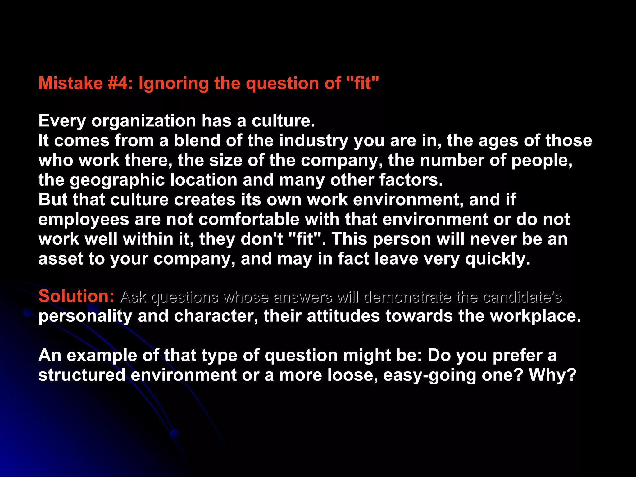 Mistake #4: Ignoring the question of "fit" Every organization has a culture.  It comes from a blend of the industry you are in, the ages of those who work there, the size of the company, the number of people, the geographic location and many other factors.  But that culture creates its own work environment, and if employees are not comfortable with that environment or do not work well within it, they don't "fit". This person will never be an asset to your company, and may in fact leave very quickly.  Solution:  Ask questions whose answers will demonstrate the candidate's  personality and character, their attitudes towards the workplace.  An example of that type of question might be: Do you prefer a structured environment or a more loose, easy-going one? Why?  
