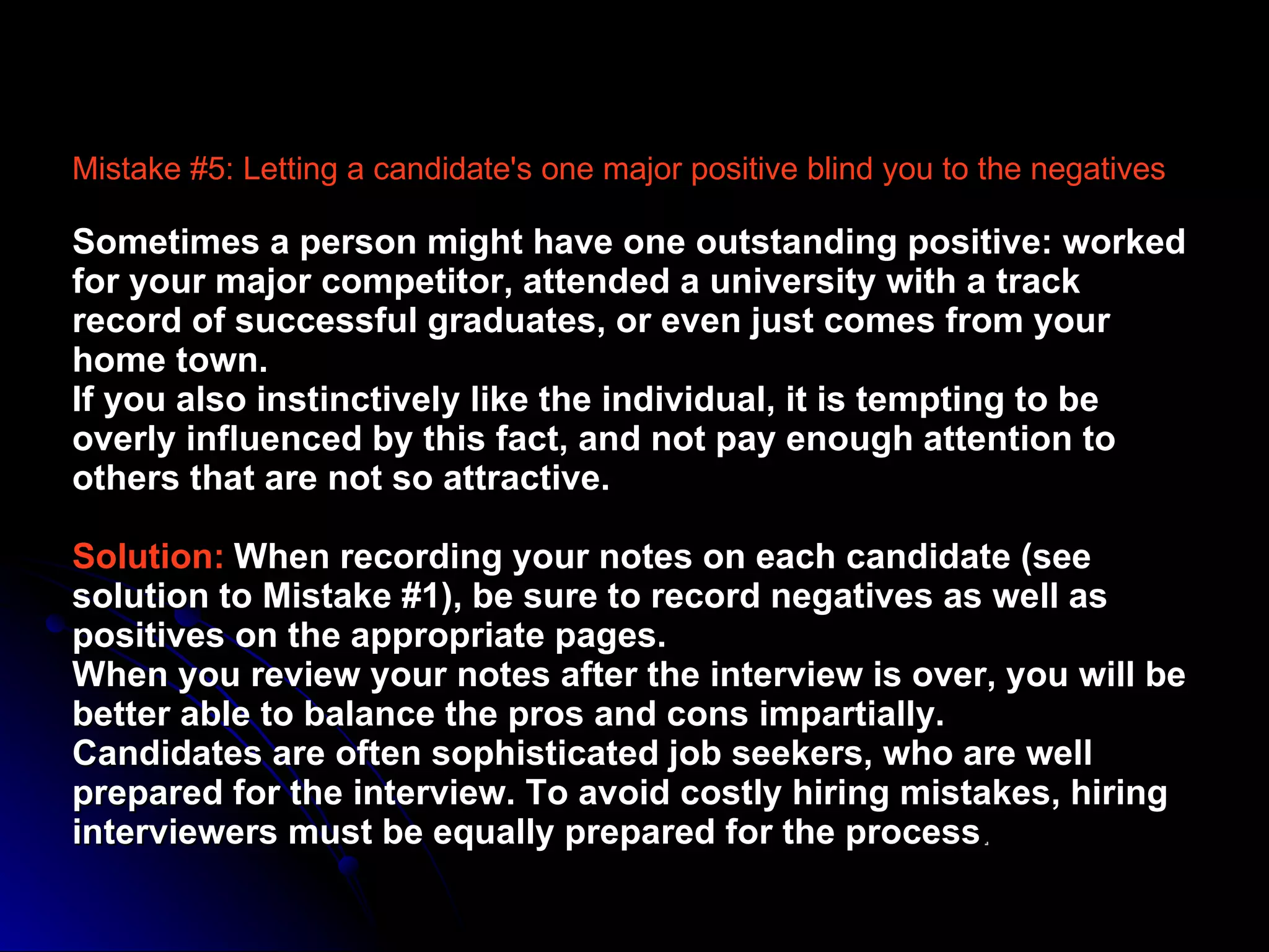 Mistake #5: Letting a candidate's one major positive blind you to the negatives  Sometimes a person might have one outstanding positive: worked for your major competitor, attended a university with a track record of successful graduates, or even just comes from your home town.  If you also instinctively like the individual, it is tempting to be overly influenced by this fact, and not pay enough attention to others that are not so attractive.  Solution:   When recording your notes on each candidate (see solution to Mistake #1), be sure to record negatives as well as positives on the appropriate pages.  When you review your notes after the interview is over, you will be better able to balance the pros and cons impartially.  Candidates are often sophisticated job seekers, who are well prepared for the interview. To avoid costly hiring mistakes, hiring interviewers must be equally prepared for the process . 
