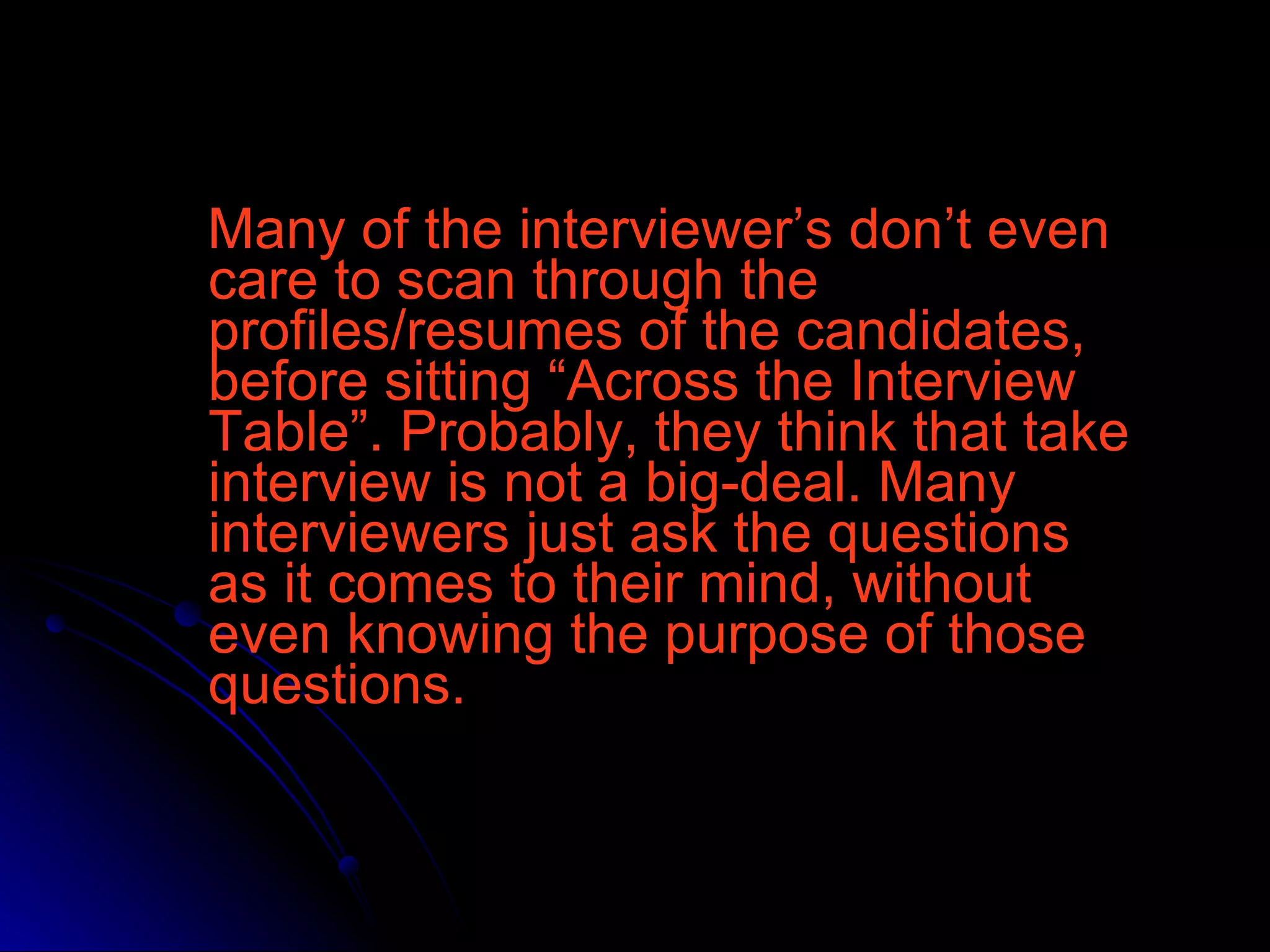 Many of the interviewer’s don’t even care to scan through the profiles/resumes of the candidates, before sitting “Across the Interview Table”. Probably, they think that take interview is not a big-deal. Many interviewers just ask the questions as it comes to their mind, without even knowing the purpose of those questions.  