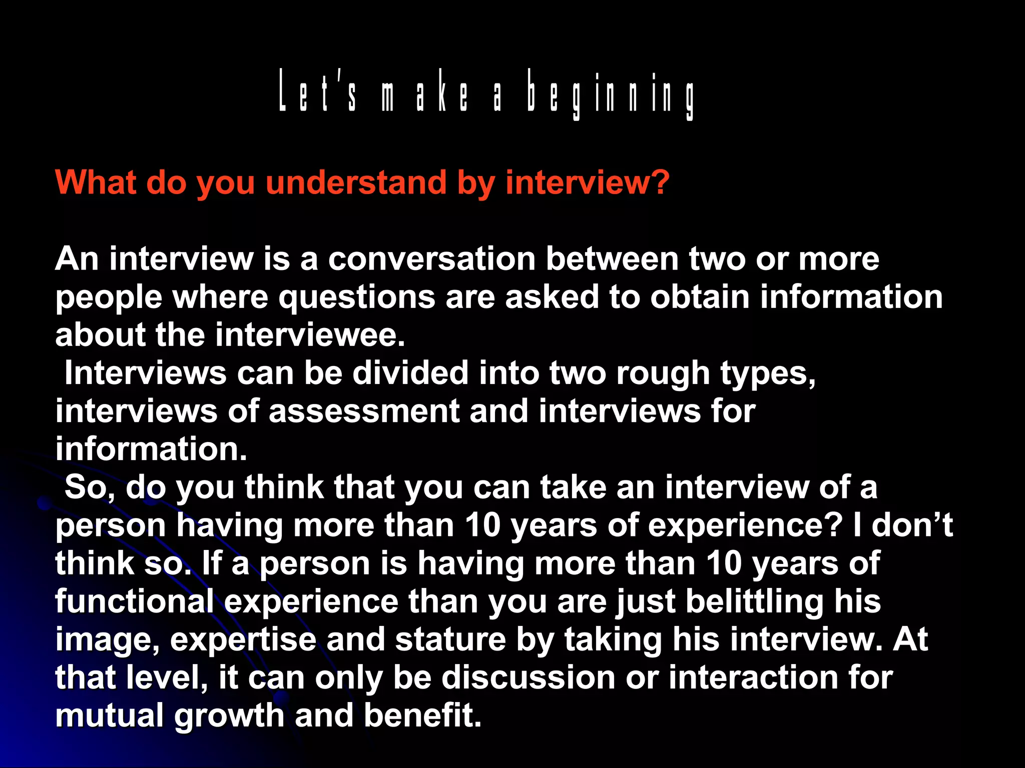 What do you understand by interview?  An interview is a conversation between two or more people where questions are asked to obtain information about the interviewee.  Interviews can be divided into two rough types, interviews of assessment and interviews for information.  So, do you think that you can take an interview of a person having more than 10 years of experience? I don’t think so. If a person is having more than 10 years of functional experience than you are just belittling his image, expertise and stature by taking his interview. At that level, it can only be discussion or interaction for mutual growth and benefit.   