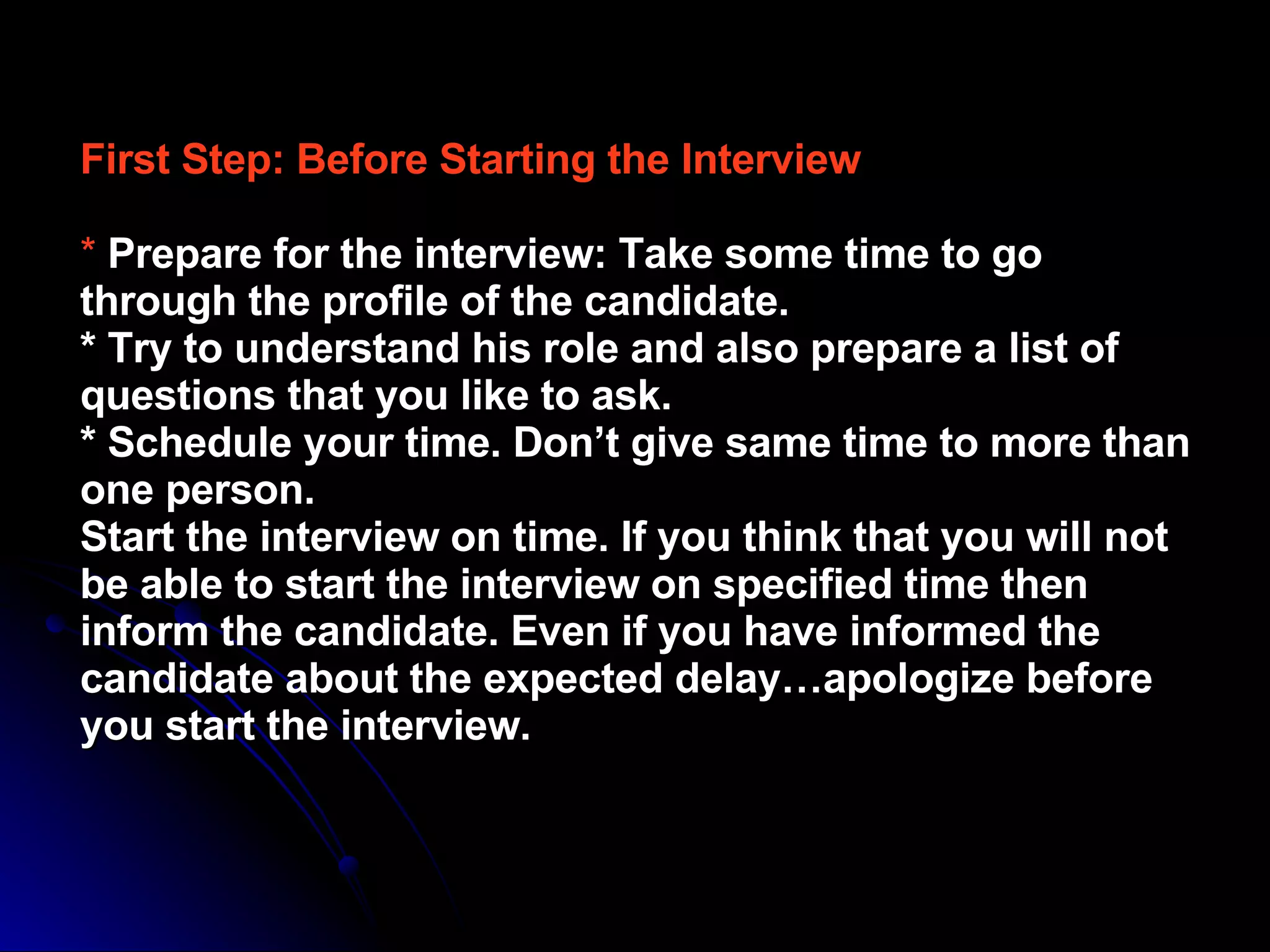 First Step: Before Starting the Interview   *   Prepare for the interview: Take some time to go through the profile of the candidate.  * Try to understand his role and also prepare a list of questions that you like to ask.  * Schedule your time. Don’t give same time to more than one person.  Start the interview on time. If you think that you will not be able to start the interview on specified time then inform the candidate. Even if you have informed the candidate about the expected delay…apologize before you start the interview.  